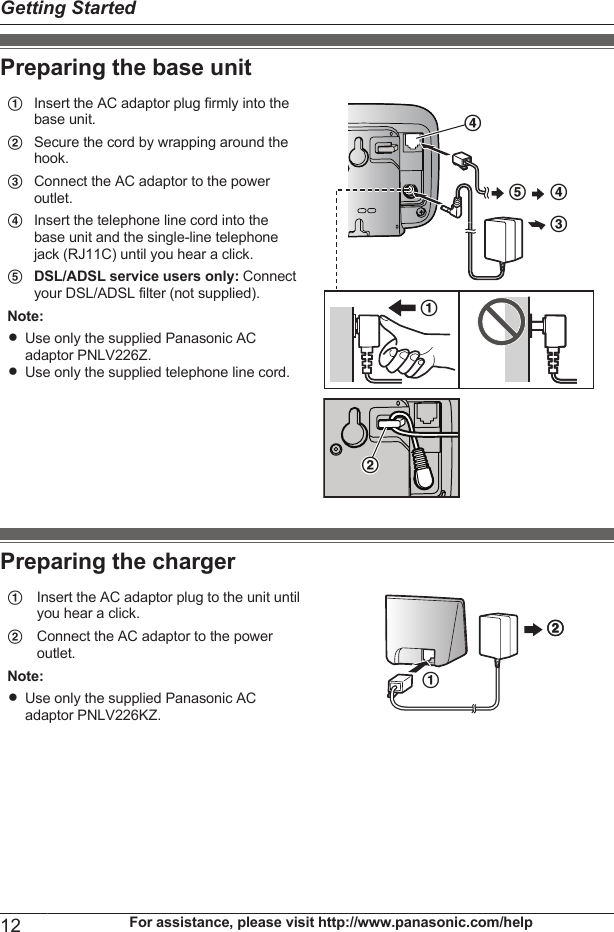 Preparing the base unitAInsert the AC adaptor plug firmly into thebase unit.DECDABBSecure the cord by wrapping around thehook.CConnect the AC adaptor to the poweroutlet.DInsert the telephone line cord into thebase unit and the single-line telephonejack (RJ11C) until you hear a click.EDSL/ADSL service users only: Connectyour DSL/ADSL filter (not supplied).Note:RUse only the supplied Panasonic ACadaptor PNLV226Z.RUse only the supplied telephone line cord.Preparing the chargerAInsert the AC adaptor plug to the unit untilyou hear a click.BBABConnect the AC adaptor to the poweroutlet.Note:RUse only the supplied Panasonic ACadaptor PNLV226KZ.12 For assistance, please visit http://www.panasonic.com/helpGetting Started