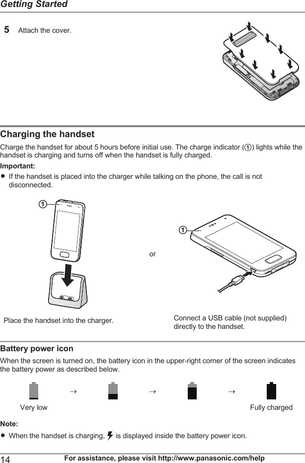 5Attach the cover. Charging the handsetCharge the handset for about 5 hours before initial use. The charge indicator (A) lights while thehandset is charging and turns off when the handset is fully charged.Important:RIf the handset is placed into the charger while talking on the phone, the call is notdisconnected.APlace the handset into the charger.orAConnect a USB cable (not supplied)directly to the handset.Battery power iconWhen the screen is turned on, the battery icon in the upper-right corner of the screen indicatesthe battery power as described below.®® ®  Very low Fully chargedNote:RWhen the handset is charging,   is displayed inside the battery power icon.14 For assistance, please visit http://www.panasonic.com/helpGetting Started