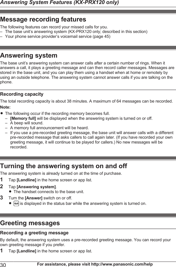 Message recording featuresThe following features can record your missed calls for you.– The base unit’s answering system (KX-PRX120 only; described in this section)– Your phone service provider’s voicemail service (page 45)Answering systemThe base unit’s answering system can answer calls after a certain number of rings. When itanswers a call, it plays a greeting message and can then record caller messages. Messages arestored in the base unit, and you can play them using a handset when at home or remotely byusing an outside telephone. The answering system cannot answer calls if you are talking on thephone.Recording capacityThe total recording capacity is about 38 minutes. A maximum of 64 messages can be recorded.Note:RThe following occur if the recording memory becomes full.–[Memory full] will be displayed when the answering system is turned on or off.– A beep will sound.– A memory full announcement will be heard.– If you use a pre-recorded greeting message, the base unit will answer calls with a differentpre-recorded message that asks callers to call again later. (If you have recorded your owngreeting message, it will continue to be played for callers.) No new messages will berecorded.Turning the answering system on and offThe answering system is already turned on at the time of purchase.1Tap [Landline] in the home screen or app list.2Tap [Answering system].RThe handset connects to the base unit.3Turn the [Answer] switch on or off.R is displayed in the status bar while the answering system is turned on.Greeting messagesRecording a greeting messageBy default, the answering system uses a pre-recorded greeting message. You can record yourown greeting message if you prefer.1Tap [Landline] in the home screen or app list.30 For assistance, please visit http://www.panasonic.com/helpAnswering System Features (KX-PRX120 only)