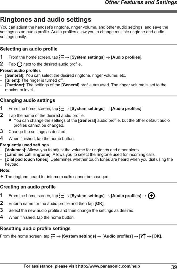 Ringtones and audio settingsYou can adjust the handset’s ringtone, ringer volume, and other audio settings, and save thesettings as an audio profile. Audio profiles allow you to change multiple ringtone and audiosettings easily.Selecting an audio profile1From the home screen, tap   ® [System settings] ® [Audio profiles].2Tap   next to the desired audio profile.Preset audio profiles–[General]: You can select the desired ringtone, ringer volume, etc.–[Silent]: The ringer is turned off.–[Outdoor]: The settings of the [General] profile are used. The ringer volume is set to themaximum level.Changing audio settings1From the home screen, tap   ® [System settings] ® [Audio profiles].2Tap the name of the desired audio profile.RYou can change the settings of the [General] audio profile, but the other default audioprofiles cannot be changed.3Change the settings as desired.4When finished, tap the home button.Frequently used settings–[Volumes]: Allows you to adjust the volume for ringtones and other alerts.–[Landline call ringtone]: Allows you to select the ringtone used for incoming calls.–[Dial pad touch tones]: Determines whether touch tones are heard when you dial using thekeypad.Note:RThe ringtone heard for intercom calls cannot be changed.Creating an audio profile1From the home screen, tap   ® [System settings] ® [Audio profiles] ®  .2Enter a name for the audio profile and then tap [OK].3Select the new audio profile and then change the settings as desired.4When finished, tap the home button.Resetting audio profile settingsFrom the home screen, tap   ® [System settings] ® [Audio profiles] ®   ® [OK].For assistance, please visit http://www.panasonic.com/help 39Other Features and Settings