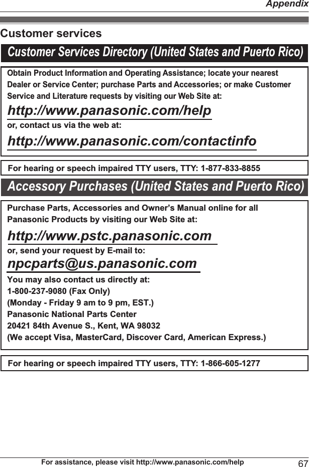 Customer servicesCustomer Services Directory (United States and Puerto Rico)Obtain Product Information and Operating Assistance; locate your nearest Dealer or Service Center; purchase Parts and Accessories; or make Customer Service and Literature requests by visiting our Web Site at:http://www.panasonic.com/helpor, contact us via the web at: http://www.panasonic.com/contactinfoFor hearing or speech impaired TTY users, TTY: 1-877-833-8855For hearing or speech impaired TTY users, TTY: 1-866-605-1277Purchase Parts, Accessories and Owner’s Manual online for all Panasonic Products by visiting our Web Site at:http://www.pstc.panasonic.comor, send your request by E-mail to:npcparts@us.panasonic.comYou may also contact us directly at:1-800-237-9080 (Fax Only) (Monday - Friday 9 am to 9 pm, EST.)Panasonic National Parts Center20421 84th Avenue S., Kent, WA 98032(We accept Visa, MasterCard, Discover Card, American Express.)Accessory Purchases (United States and Puerto Rico)For assistance, please visit http://www.panasonic.com/help 67Appendix