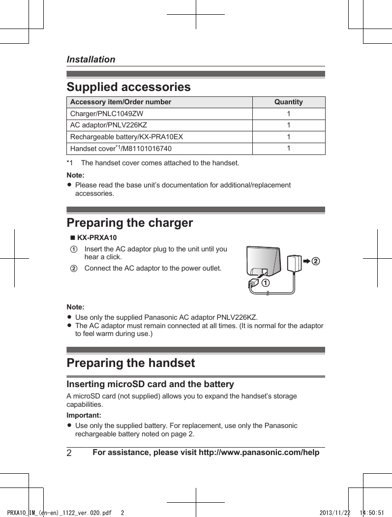 Supplied accessoriesAccessory item/Order number QuantityCharger/PNLC1049ZW 1AC adaptor/PNLV226KZ 1Rechargeable battery/KX-PRA10EX 1Handset cover*1/M81101016740 1*1 The handset cover comes attached to the handset.Note:RPlease read the base unit’s documentation for additional/replacementaccessories.Preparing the chargern KX-PRXA10  AInsert the AC adaptor plug to the unit until youhear a click.AB BConnect the AC adaptor to the power outlet.Note:RUse only the supplied Panasonic AC adaptor PNLV226KZ.RThe AC adaptor must remain connected at all times. (It is normal for the adaptorto feel warm during use.)Preparing the handsetInserting microSD card and the batteryA microSD card (not supplied) allows you to expand the handset’s storagecapabilities.Important:RUse only the supplied battery. For replacement, use only the Panasonicrechargeable battery noted on page 2.2For assistance, please visit http://www.panasonic.com/helpInstallationPRXA10_IM_(en-en)_1122_ver.020.pdf   2 2013/11/22   14:50:51