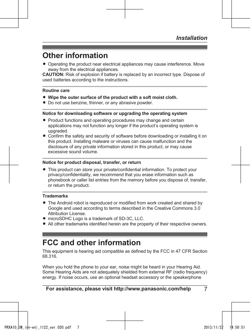 Other informationROperating the product near electrical appliances may cause interference. Moveaway from the electrical appliances.CAUTION: Risk of explosion if battery is replaced by an incorrect type. Dispose ofused batteries according to the instructions.Routine careRWipe the outer surface of the product with a soft moist cloth.RDo not use benzine, thinner, or any abrasive powder.Notice for downloading software or upgrading the operating systemRProduct functions and operating procedures may change and certainapplications may not function any longer if the product’s operating system isupgraded.RConfirm the safety and security of software before downloading or installing it onthis product. Installing malware or viruses can cause malfunction and thedisclosure of any private information stored in this product, or may causeexcessive sound volume.Notice for product disposal, transfer, or returnRThis product can store your private/confidential information. To protect yourprivacy/confidentiality, we recommend that you erase information such asphonebook or caller list entries from the memory before you dispose of, transfer,or return the product.TrademarksRThe Android robot is reproduced or modified from work created and shared byGoogle and used according to terms described in the Creative Commons 3.0Attribution License.RmicroSDHC Logo is a trademark of SD-3C, LLC.RAll other trademarks identified herein are the property of their respective owners.FCC and other informationThis equipment is hearing aid compatible as defined by the FCC in 47 CFR Section68.316.When you hold the phone to your ear, noise might be heard in your Hearing Aid.Some Hearing Aids are not adequately shielded from external RF (radio frequency)energy. If noise occurs, use an optional headset accessory or the speakerphoneFor assistance, please visit http://www.panasonic.com/help 7InstallationPRXA10_IM_(en-en)_1122_ver.020.pdf   7 2013/11/22   14:50:51