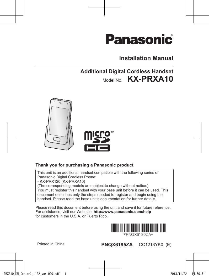 Installation ManualAdditional Digital Cordless HandsetModel No.    KX-PRXA10Thank you for purchasing a Panasonic product.This unit is an additional handset compatible with the following series ofPanasonic Digital Cordless Phone:- KX-PRX120 (KX-PRXA10)(The corresponding models are subject to change without notice.)You must register this handset with your base unit before it can be used. Thisdocument describes only the steps needed to register and begin using thehandset. Please read the base unit’s documentation for further details.Please read this document before using the unit and save it for future reference.For assistance, visit our Web site: http://www.panasonic.com/helpfor customers in the U.S.A. or Puerto Rico. Printed in China PNQX6195ZA CC1213YK0  (E)PRXA10_IM_(en-en)_1122_ver.020.pdf   1 2013/11/22   14:50:51