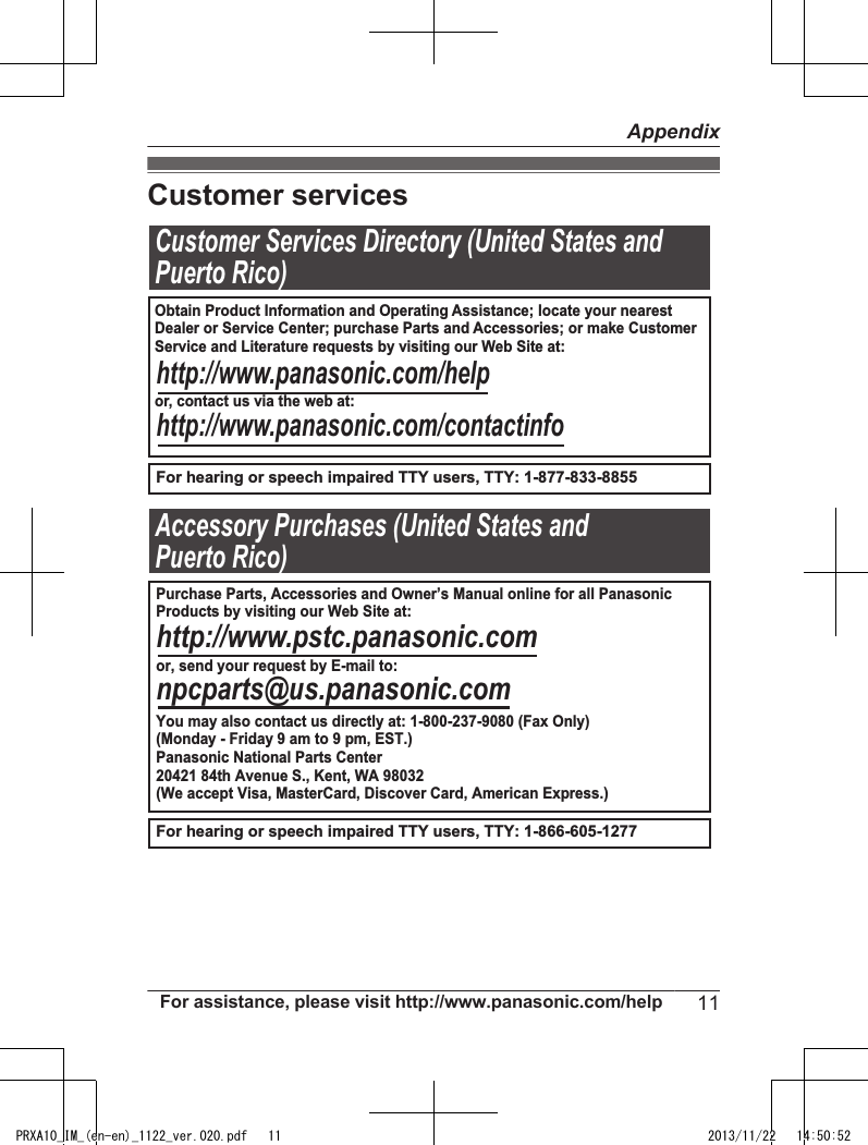 Customer servicesCustomer Services Directory (United States andPuerto Rico)For hearing or speech impaired TTY users, TTY: 1-877-833-8855For hearing or speech impaired TTY users, TTY: 1-866-605-1277                  Accessory Purchases (United States andPuerto Rico)Obtain Product Information and Operating Assistance; locate your nearest Dealer or Service Center; purchase Parts and Accessories; or make CustomerService and Literature requests by visiting our Web Site at:or, contact us via the web at:http://www.panasonic.com/helphttp://www.panasonic.com/contactinfoPurchase Parts, Accessories and Owner’s Manual online for all PanasonicProducts by visiting our Web Site at:or, send your request by E-mail to:You may also contact us directly at: 1-800-237-9080 (Fax Only)(Monday - Friday 9 am to 9 pm, EST.)Panasonic National Parts Center20421 84th Avenue S., Kent, WA 98032(We accept Visa, MasterCard, Discover Card, American Express.)http://www.pstc.panasonic.comnpcparts@us.panasonic.comFor assistance, please visit http://www.panasonic.com/help 11AppendixPRXA10_IM_(en-en)_1122_ver.020.pdf   11 2013/11/22   14:50:52