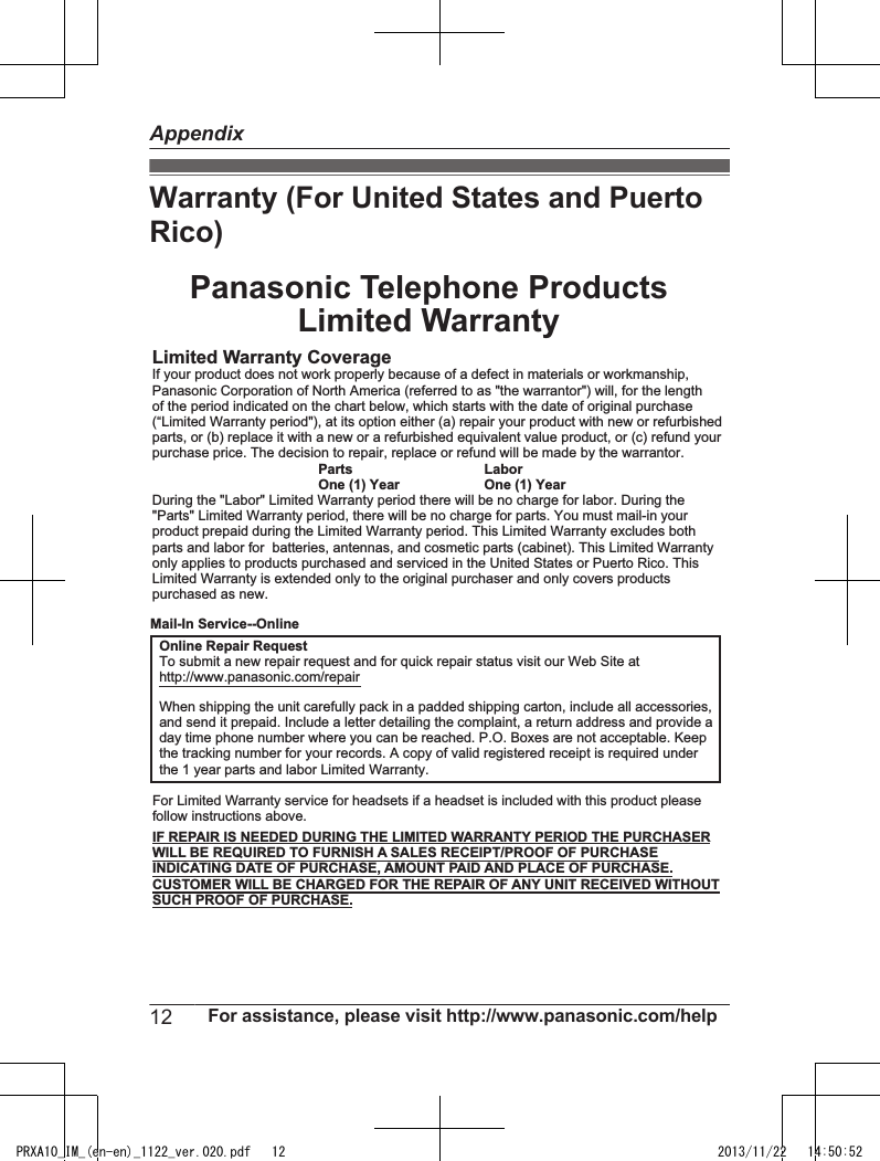 Warranty (For United States and PuertoRico)Panasonic Telephone ProductsLimited WarrantyLimited Warranty CoverageIf your product does not work properly because of a defect in materials or workmanship,Panasonic Corporation of North America (referred to as &quot;the warrantor&quot;) will, for the lengthof the period indicated on the chart below, which starts with the date of original purchase(“Limited Warranty period&quot;), at its option either (a) repair your product with new or refurbishedparts, or (b) replace it with a new or a refurbished equivalent value product, or (c) refund yourpurchase price. The decision to repair, replace or refund will be made by the warrantor. Parts LaborOne (1) Year One (1) YearDuring the &quot;Labor&quot; Limited Warranty period there will be no charge for labor. During the&quot;Parts&quot; Limited Warranty period, there will be no charge for parts. You must mail-in yourproduct prepaid during the Limited Warranty period. This Limited Warranty excludes bothparts and labor for  batteries, antennas, and cosmetic parts (cabinet). This Limited Warrantyonly applies to products purchased and serviced in the United States or Puerto Rico. ThisLimited Warranty is extended only to the original purchaser and only covers productspurchased as new.For Limited Warranty service for headsets if a headset is included with this product pleasefollow instructions above.IF REPAIR IS NEEDED DURING THE LIMITED WARRANTY PERIOD THE PURCHASERWILL BE REQUIRED TO FURNISH A SALES RECEIPT/PROOF OF PURCHASEINDICATING DATE OF PURCHASE, AMOUNT PAID AND PLACE OF PURCHASE.CUSTOMER WILL BE CHARGED FOR THE REPAIR OF ANY UNIT RECEIVED WITHOUTSUCH PROOF OF PURCHASE.Online Repair RequestTo submit a new repair request and for quick repair status visit our Web Site athttp://www.panasonic.com/repairWhen shipping the unit carefully pack in a padded shipping carton, include all accessories,and send it prepaid. Include a letter detailing the complaint, a return address and provide aday time phone number where you can be reached. P.O. Boxes are not acceptable. Keepthe tracking number for your records. A copy of valid registered receipt is required underthe 1 year parts and labor Limited Warranty.Mail-In Service--Online12 For assistance, please visit http://www.panasonic.com/helpAppendixPRXA10_IM_(en-en)_1122_ver.020.pdf   12 2013/11/22   14:50:52
