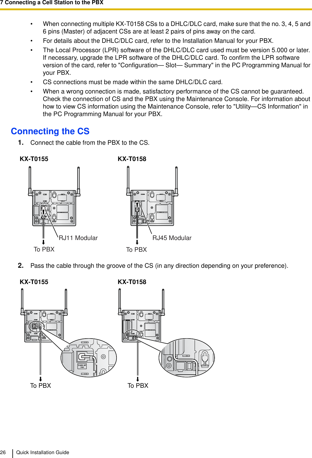 7 Connecting a Cell Station to the PBX26 Quick Installation Guide• When connecting multiple KX-T0158 CSs to a DHLC/DLC card, make sure that the no. 3, 4, 5 and 6 pins (Master) of adjacent CSs are at least 2 pairs of pins away on the card.• For details about the DHLC/DLC card, refer to the Installation Manual for your PBX.• The Local Processor (LPR) software of the DHLC/DLC card used must be version 5.000 or later. If necessary, upgrade the LPR software of the DHLC/DLC card. To confirm the LPR software version of the card, refer to &quot;Configuration— Slot— Summary&quot; in the PC Programming Manual for your PBX.• CS connections must be made within the same DHLC/DLC card.• When a wrong connection is made, satisfactory performance of the CS cannot be guaranteed. Check the connection of CS and the PBX using the Maintenance Console. For information about how to view CS information using the Maintenance Console, refer to &quot;Utility—CS Information&quot; in the PC Programming Manual for your PBX. Connecting the CS1. Connect the cable from the PBX to the CS.2. Pass the cable through the groove of the CS (in any direction depending on your preference).KX-T0155 KX-T0158KX-T0155 KX-T0158RJ11 ModularTo PBXRJ45 ModularTo PBXTo PBXTo PBX