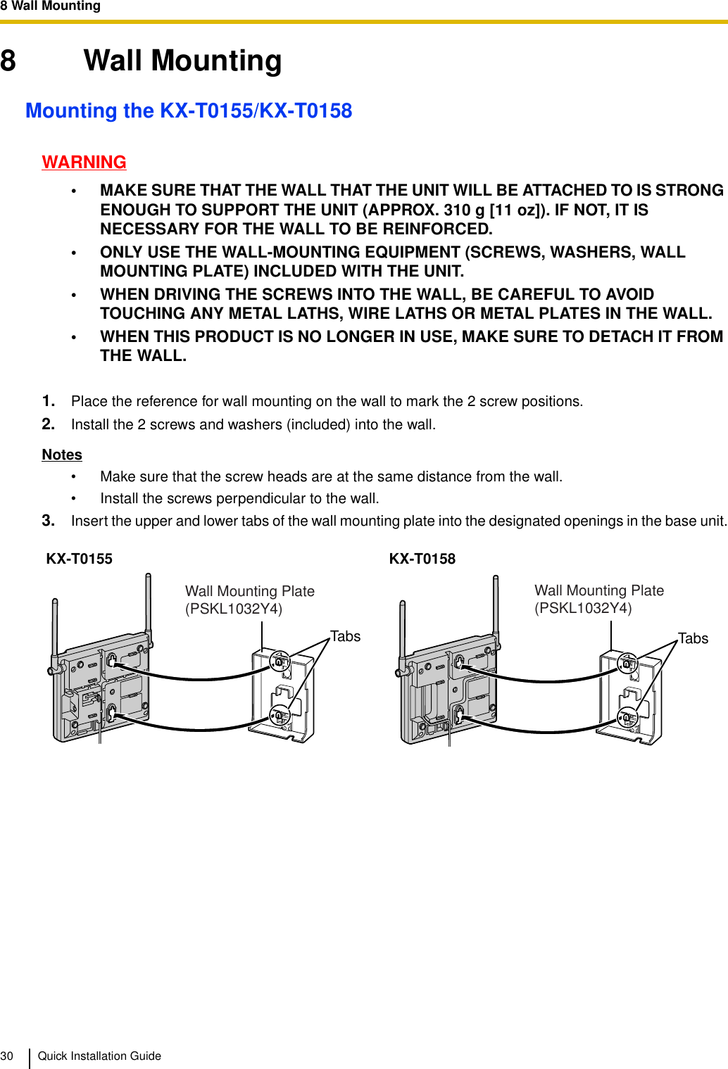 8 Wall Mounting30 Quick Installation Guide8 Wall MountingMounting the KX-T0155/KX-T0158WARNING• MAKE SURE THAT THE WALL THAT THE UNIT WILL BE ATTACHED TO IS STRONG ENOUGH TO SUPPORT THE UNIT (APPROX. 310 g [11 oz]). IF NOT, IT IS NECESSARY FOR THE WALL TO BE REINFORCED.• ONLY USE THE WALL-MOUNTING EQUIPMENT (SCREWS, WASHERS, WALL MOUNTING PLATE) INCLUDED WITH THE UNIT.• WHEN DRIVING THE SCREWS INTO THE WALL, BE CAREFUL TO AVOID TOUCHING ANY METAL LATHS, WIRE LATHS OR METAL PLATES IN THE WALL.• WHEN THIS PRODUCT IS NO LONGER IN USE, MAKE SURE TO DETACH IT FROM THE WALL.1. Place the reference for wall mounting on the wall to mark the 2 screw positions.2. Install the 2 screws and washers (included) into the wall.Notes• Make sure that the screw heads are at the same distance from the wall.• Install the screws perpendicular to the wall.3. Insert the upper and lower tabs of the wall mounting plate into the designated openings in the base unit.KX-T0155 KX-T0158TabsWall Mounting Plate (PSKL1032Y4)TabsWall Mounting Plate (PSKL1032Y4)