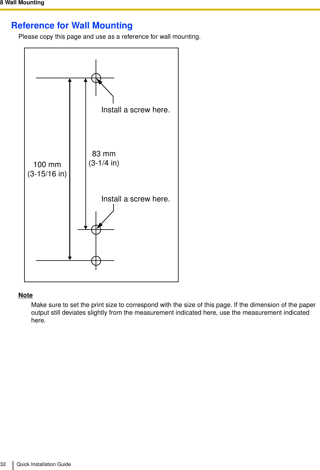 8 Wall Mounting32 Quick Installation GuideReference for Wall MountingPlease copy this page and use as a reference for wall mounting.NoteMake sure to set the print size to correspond with the size of this page. If the dimension of the paper output still deviates slightly from the measurement indicated here, use the measurement indicated here.Install a screw here.Install a screw here.83 mm(3-1/4 in)100 mm(3-15/16 in)