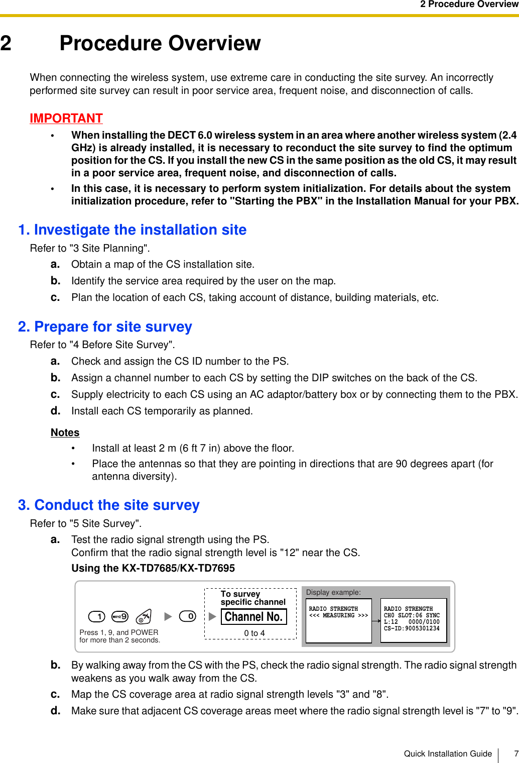2 Procedure OverviewQuick Installation Guide 72 Procedure OverviewWhen connecting the wireless system, use extreme care in conducting the site survey. An incorrectly performed site survey can result in poor service area, frequent noise, and disconnection of calls.IMPORTANT• When installing the DECT 6.0 wireless system in an area where another wireless system (2.4 GHz) is already installed, it is necessary to reconduct the site survey to find the optimum position for the CS. If you install the new CS in the same position as the old CS, it may result in a poor service area, frequent noise, and disconnection of calls.• In this case, it is necessary to perform system initialization. For details about the system initialization procedure, refer to &quot;Starting the PBX&quot; in the Installation Manual for your PBX.1. Investigate the installation siteRefer to &quot;3 Site Planning&quot;.a. Obtain a map of the CS installation site.b. Identify the service area required by the user on the map.c. Plan the location of each CS, taking account of distance, building materials, etc.2. Prepare for site surveyRefer to &quot;4 Before Site Survey&quot;.a. Check and assign the CS ID number to the PS.b. Assign a channel number to each CS by setting the DIP switches on the back of the CS.c. Supply electricity to each CS using an AC adaptor/battery box or by connecting them to the PBX.d. Install each CS temporarily as planned.Notes• Install at least 2 m (6 ft 7 in) above the floor.• Place the antennas so that they are pointing in directions that are 90 degrees apart (for antenna diversity).3. Conduct the site surveyRefer to &quot;5 Site Survey&quot;.a. Test the radio signal strength using the PS.Confirm that the radio signal strength level is &quot;12&quot; near the CS.Using the KX-TD7685/KX-TD7695b. By walking away from the CS with the PS, check the radio signal strength. The radio signal strength weakens as you walk away from the CS.c. Map the CS coverage area at radio signal strength levels &quot;3&quot; and &quot;8&quot;.d. Make sure that adjacent CS coverage areas meet where the radio signal strength level is &quot;7&quot; to &quot;9&quot;.Display example:RADIO STRENGTH&lt;&lt;&lt; MEASURING &gt;&gt;&gt; RADIO STRENGTHCH0 SLOT:06 SYNCL:12   0000/0100CS-ID:9005301234Press 1, 9, and POWERfor more than 2 seconds.19900 to 4Channel No.To surveyspecific channel