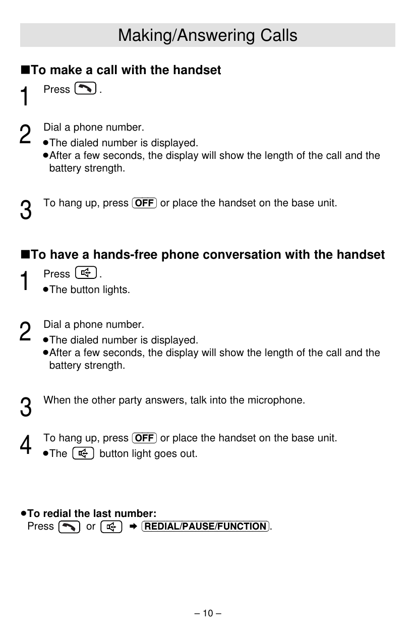 – 10 –∫To make a call with the handset1Press .2Dial a phone number.≥The dialed number is displayed.≥After a few seconds, the display will show the length of the call and thebattery strength.3To hang up, press (OFF) or place the handset on the base unit.∫To have a hands-free phone conversation with the handset1Press .≥The button lights.2Dial a phone number.≥The dialed number is displayed.≥After a few seconds, the display will show the length of the call and thebattery strength.3When the other party answers, talk into the microphone.4To hang up, press (OFF) or place the handset on the base unit.≥The  button light goes out.≥To redial the last number: Press or ¤(REDIAL/PAUSE/FUNCTION).Making/Answering Calls