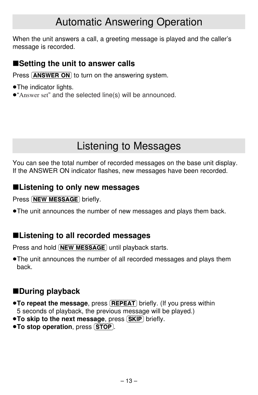 – 13 –Listening to MessagesYou can see the total number of recorded messages on the base unit display. If the ANSWER ON indicator ﬂashes, new messages have been recorded.∫Listening to only new messagesPress (NEW\MESSAGE) brieﬂy.≥The unit announces the number of new messages and plays them back.∫Listening to all recorded messagesPress and hold (NEW\MESSAGE) until playback starts.≥The unit announces the number of all recorded messages and plays themback.∫During playback≥To repeat the message, press (REPEAT) brieﬂy. (If you press within5 seconds of playback, the previous message will be played.)≥To skip to the next message, press (SKIP) brieﬂy.≥To stop operation, press (STOP).Automatic Answering OperationWhen the unit answers a call, a greeting message is played and the caller’smessage is recorded.∫Setting the unit to answer callsPress (ANSWER\ON) to turn on the answering system.≥The indicator lights.≥“Answer set” and the selected line(s) will be announced.