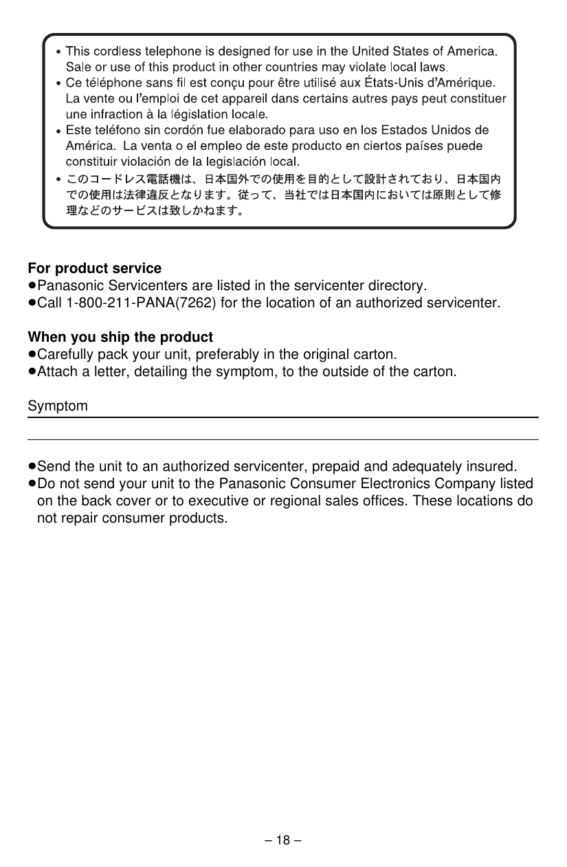 For product service≥Panasonic Servicenters are listed in the servicenter directory. ≥Call 1-800-211-PANA(7262) for the location of an authorized servicenter.When you ship the product≥Carefully pack your unit, preferably in the original carton. ≥Attach a letter, detailing the symptom, to the outside of the carton. Symptom≥Send the unit to an authorized servicenter, prepaid and adequately insured.≥Do not send your unit to the Panasonic Consumer Electronics Company listedon the back cover or to executive or regional sales offices. These locations donot repair consumer products.– 18 –