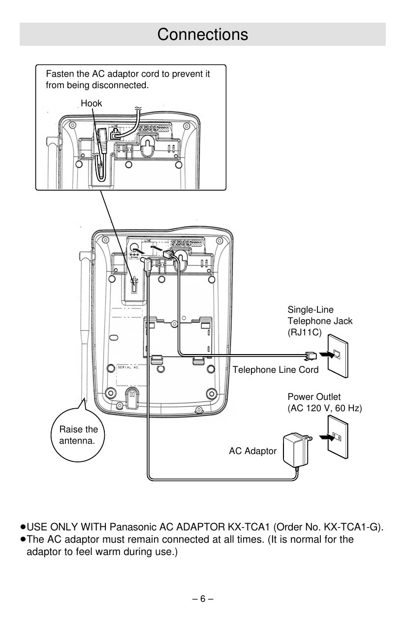 – 6 –Connections≥USE ONLY WITH Panasonic AC ADAPTOR KX-TCA1 (Order No. KX-TCA1-G).≥The AC adaptor must remain connected at all times. (It is normal for theadaptor to feel warm during use.)Telephone Line CordSingle-Line Telephone Jack (RJ11C)Power Outlet(AC 120 V, 60 Hz)AC AdaptorHookRaise the antenna.Fasten the AC adaptor cord to prevent it from being disconnected.