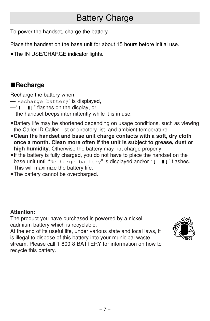 – 7 –Battery ChargeTo power the handset, charge the battery.Place the handset on the base unit for about 15 hours before initial use.≥The IN USE/CHARGE indicator lights.∫RechargeRecharge the battery when:—“Recharge battery” is displayed,—“ ” ﬂashes on the display, or—the handset beeps intermittently while it is in use.≥Battery life may be shortened depending on usage conditions, such as viewingthe Caller ID Caller List or directory list, and ambient temperature.≥Clean the handset and base unit charge contacts with a soft, dry clothonce a month. Clean more often if the unit is subject to grease, dust orhigh humidity. Otherwise the battery may not charge properly.≥If the battery is fully charged, you do not have to place the handset on thebase unit until “Recharge battery” is displayed and/or “ ” ﬂashes.This will maximize the battery life.≥The battery cannot be overcharged.Attention:The product you have purchased is powered by a nickelcadmium battery which is recyclable. At the end of its useful life, under various state and local laws, itis illegal to dispose of this battery into your municipal wastestream. Please call 1-800-8-BATTERY for information on how torecycle this battery.
