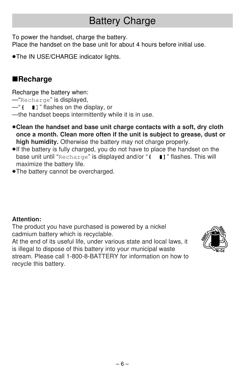 Battery Charge– 6 –To power the handset, charge the battery.Place the handset on the base unit for about 4 hours before initial use.≥The IN USE/CHARGE indicator lights.∫RechargeRecharge the battery when:—“Recharge” is displayed,—“ ” ﬂashes on the display, or—the handset beeps intermittently while it is in use.≥Clean the handset and base unit charge contacts with a soft, dry clothonce a month. Clean more often if the unit is subject to grease, dust orhigh humidity. Otherwise the battery may not charge properly.≥If the battery is fully charged, you do not have to place the handset on thebase unit until “Recharge” is displayed and/or “ ” ﬂashes. This willmaximize the battery life.≥The battery cannot be overcharged.Attention:The product you have purchased is powered by a nickelcadmium battery which is recyclable.At the end of its useful life, under various state and local laws, itis illegal to dispose of this battery into your municipal wastestream. Please call 1-800-8-BATTERY for information on how torecycle this battery.