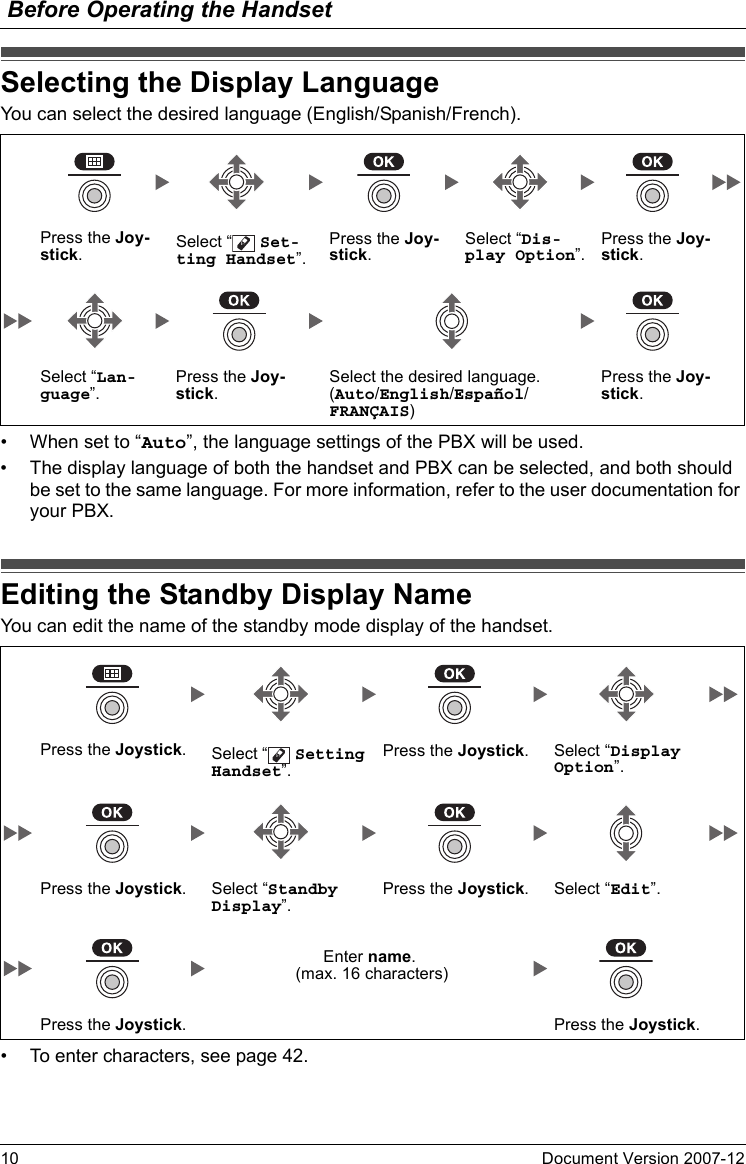 Before Operating the Handset10 Document Version 2007-12  Selecting the Di splay Langua geYou can select the desired language (English/Spanish/French).• When set to “Auto”, the language settings of the PBX will be used.• The display language of both the handset and PBX can be selected, and both should be set to the same language. For more information, refer to the user documentation for your PBX.Editing the Standby Di splay NameYou can edit the name of the standby mode display of the handset.• To enter characters, see page 42.Selecting the Display LanguagePress the Joy-stick.Select “  Set-ting Handset”.Press the Joy-stick.Select “Dis-play Option”.Press the Joy-stick.Select “Lan-guage”.Press the Joy-stick.Select the desired language.(Auto/English/Español/FRANÇAIS)Press the Joy-stick.Editing the Standby Display NamePress the Joystick.Select “  Setting Handset”.Press the Joystick. Select “Display Option”.Press the Joystick. Select “Standby Display”.Press the Joystick. Select “Edit”.Enter name. (max. 16 characters)Press the Joystick. Press the Joystick.