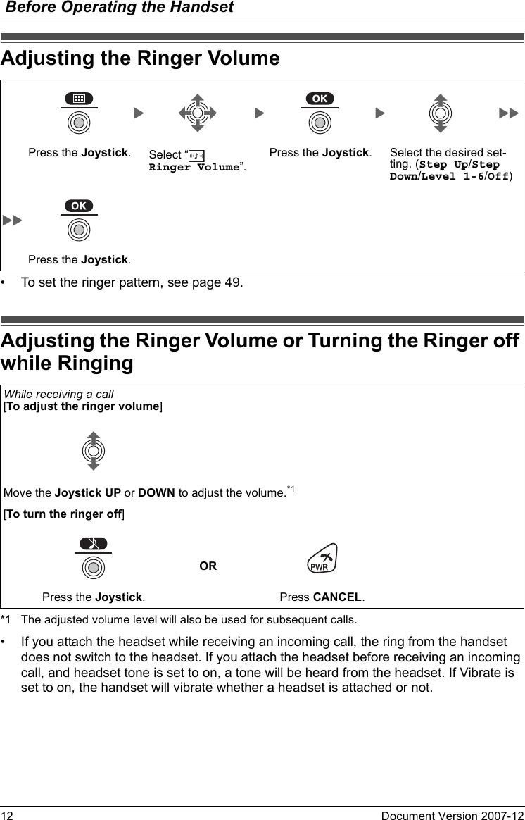 Before Operating the Handset12 Document Version 2007-12  Adjusting the Ri nger Volume• To set the ringer pattern, see page 49.Adjusting the Ri nger Volume or Turning the R inger off while Ringing*1 The adjusted volume level will also be used for subsequent calls.• If you attach the headset while receiving an incoming call, the ring from the handset does not switch to the headset. If you attach the headset before receiving an incoming call, and headset tone is set to on, a tone will be heard from the headset. If Vibrate is set to on, the handset will vibrate whether a headset is attached or not.Adjusting the Ringer VolumePress the Joystick.Select “  Ringer Volume”.Press the Joystick. Select the desired set-ting. (Step Up/Step Down/Level 1-6/Off)Press the Joystick.Adjusting the Ringer Volume or Turning the Ringer off while RingingWhile receiving a call[To adjust the ringer volume]Move the Joystick UP or DOWN to adjust the volume.*1[To turn the ringer off]ORPress the Joystick. Press CANCEL.