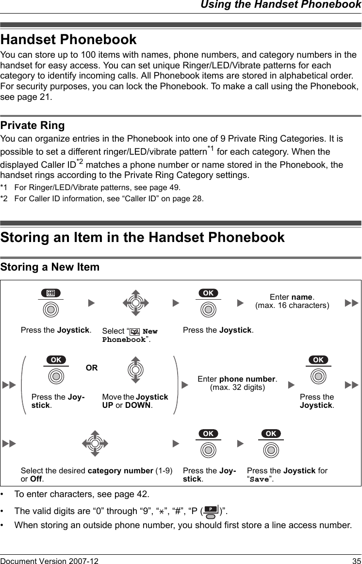 Using the Handset PhonebookDocument Version 2007-12   35Handse t PhonebookYou can store up to 100 items with names, phone numbers, and category numbers in the handset for easy access. You can set unique Ringer/LED/Vibrate patterns for each category to identify incoming calls. All Phonebook items are stored in alphabetical order. For security purposes, you can lock the Phonebook. To make a call using the Phonebook, see page 21.Private Rin gYou can organize entries in the Phonebook into one of 9 Private Ring Categories. It is possible to set a different ringer/LED/vibrate pattern*1 for each category. When the displayed Caller ID*2 matches a phone number or name stored in the Phonebook, the handset rings according to the Private Ring Category settings.*1 For Ringer/LED/Vibrate patterns, see page 49.*2 For Caller ID information, see “Caller ID” on page 28.Storing an Item in the Ha ndset Phonebo okStoring a New Item• To enter characters, see page 42.• The valid digits are “0” through “9”, “ ”, “#”, “P ( )”.• When storing an outside phone number, you should first store a line access number.Handset PhonebookPrivate RingStoring an Item in the Handset PhonebookStoring a New ItemEnter name.(max. 16 characters)Press the Joystick.Select “  New Phonebook”.Press the Joystick.OREnter phone number. (max. 32 digits)Press the Joy-stick.Move the Joystick UP or DOWN.Press the Joystick.Select the desired category number (1-9) or Off.Press the Joy-stick.Press the Joystick for “Save”.