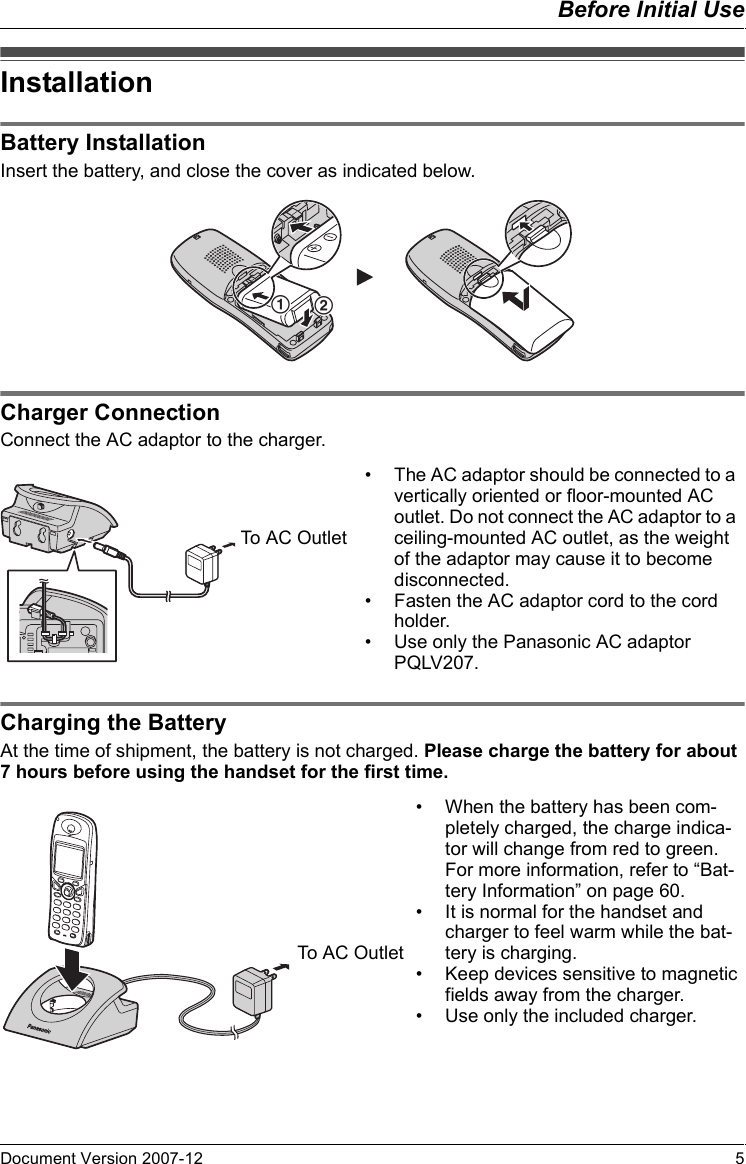 Before Initial UseDocument Version 2007-12   5InstallationBa tter y In stall atio nInsert the battery, and close the cover as indicated below.Charger Con nectionConnect the AC adaptor to the charger.Charging the BatteryAt the time of shipment, the battery is not charged. Please charge the battery for about 7 hours before using the handset for the first time.InstallationBattery InstallationCharger Connection12• The AC adaptor should be connected to a vertically oriented or floor-mounted AC outlet. Do not connect the AC adaptor to a ceiling-mounted AC outlet, as the weight of the adaptor may cause it to become disconnected.• Fasten the AC adaptor cord to the cord holder.• Use only the Panasonic AC adaptor PQLV207.To AC OutletCharging the Battery• When the battery has been com-pletely charged, the charge indica-tor will change from red to green. For more information, refer to “Bat-tery Information” on page 60.• It is normal for the handset and charger to feel warm while the bat-tery is charging.• Keep devices sensitive to magnetic fields away from the charger.• Use only the included charger.To AC Outlet