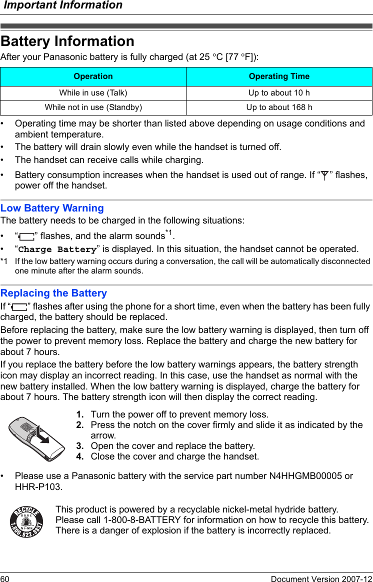 Important Information60 Document Version 2007-12  Battery InformationAfter your Panasonic battery is fully charged (at 25 °C [77 °F]):• Operating time may be shorter than listed above depending on usage conditions and ambient temperature.• The battery will drain slowly even while the handset is turned off.• The handset can receive calls while charging.• Battery consumption increases when the handset is used out of range. If “ ” flashes, power off the handset.Low Battery WarningThe battery needs to be charged in the following situations:• “ ” flashes, and the alarm sounds*1.•“Charge Battery” is displayed. In this situation, the handset cannot be operated.*1 If the low battery warning occurs during a conversation, the call will be automatically disconnected one minute after the alarm sounds.Replacing the BatteryIf “ ” flashes after using the phone for a short time, even when the battery has been fully charged, the battery should be replaced.Before replacing the battery, make sure the low battery warning is displayed, then turn off the power to prevent memory loss. Replace the battery and charge the new battery for about 7 hours.If you replace the battery before the low battery warnings appears, the battery strength icon may display an incorrect reading. In this case, use the handset as normal with the new battery installed. When the low battery warning is displayed, charge the battery for about 7 hours. The battery strength icon will then display the correct reading.• Please use a Panasonic battery with the service part number N4HHGMB00005 or HHR-P103.Battery InformationOperation Operating TimeWhile in use (Talk) Up to about 10 hWhile not in use (Standby) Up to about 168 h1. Turn the power off to prevent memory loss.2. Press the notch on the cover firmly and slide it as indicated by the arrow.3. Open the cover and replace the battery.4. Close the cover and charge the handset.This product is powered by a recyclable nickel-metal hydride battery.Please call 1-800-8-BATTERY for information on how to recycle this battery.There is a danger of explosion if the battery is incorrectly replaced.
