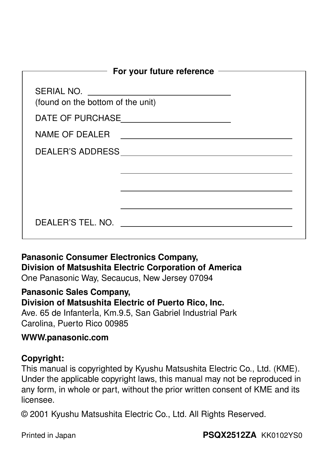 Panasonic Consumer Electronics Company, Division of Matsushita Electric Corporation of AmericaOne Panasonic Way, Secaucus, New Jersey 07094Panasonic Sales Company,Division of Matsushita Electric of Puerto Rico, Inc.Ave. 65 de InfanterÌa, Km.9.5, San Gabriel Industrial ParkCarolina, Puerto Rico 00985WWW.panasonic.comCopyright:This manual is copyrighted by Kyushu Matsushita Electric Co., Ltd. (KME).Under the applicable copyright laws, this manual may not be reproduced in any form, in whole or part, without the prior written consent of KME and its licensee.© 2001 Kyushu Matsushita Electric Co., Ltd. All Rights Reserved.Printed in Japan PSQX2512ZA  KK0102YS0SERIAL NO.(found on the bottom of the unit)DATE OF PURCHASENAME OF DEALERDEALER’S ADDRESSDEALER’S TEL. NO.For your future reference