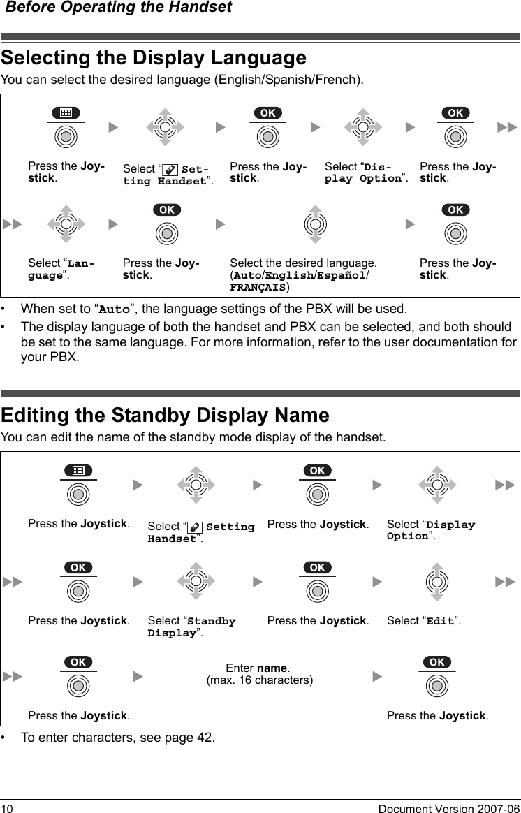 Before Operating the Handset10 Document Version 2007-06  Selecting the Di splay LanguageYou can select the desired language (English/Spanish/French).• When set to “Auto”, the language settings of the PBX will be used.• The display language of both the handset and PBX can be selected, and both should be set to the same language. For more information, refer to the user documentation for your PBX.Editing the Standby Di splay NameYou can edit the name of the standby mode display of the handset.• To enter characters, see page 42.Selecting the Display LanguagePress the Joy-stick.Select “  Set-ting Handset”.Press the Joy-stick.Select “Dis-play Option”.Press the Joy-stick.Select “Lan-guage”.Press the Joy-stick.Select the desired language.(Auto/English/Español/FRANÇAIS)Press the Joy-stick.Editing the Standby Display NamePress the Joystick.Select “  Setting Handset”.Press the Joystick. Select “Display Option”.Press the Joystick. Select “Standby Display”.Press the Joystick. Select “Edit”.Enter name. (max. 16 characters)Press the Joystick. Press the Joystick.