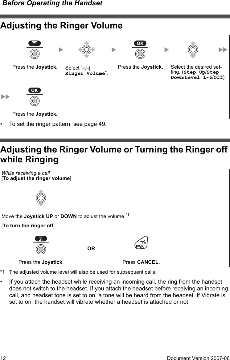 Before Operating the Handset12 Document Version 2007-06  Adjusting the Ri nger Volume• To set the ringer pattern, see page 49.Adjusting the Ri nger Volume or Turning the Ring er off while Ringing*1 The adjusted volume level will also be used for subsequent calls.• If you attach the headset while receiving an incoming call, the ring from the handset does not switch to the headset. If you attach the headset before receiving an incoming call, and headset tone is set to on, a tone will be heard from the headset. If Vibrate is set to on, the handset will vibrate whether a headset is attached or not.Adjusting the Ringer VolumePress the Joystick.Select “  Ringer Volume”.Press the Joystick. Select the desired set-ting. (Step Up/Step Down/Level 1-6/Off)Press the Joystick.Adjusting the Ringer Volume or Turning the Ringer off while RingingWhile receiving a call[To adjust the ringer volume]Move the Joystick UP or DOWN to adjust the volume.*1[To turn the ringer off]ORPress the Joystick. Press CANCEL.