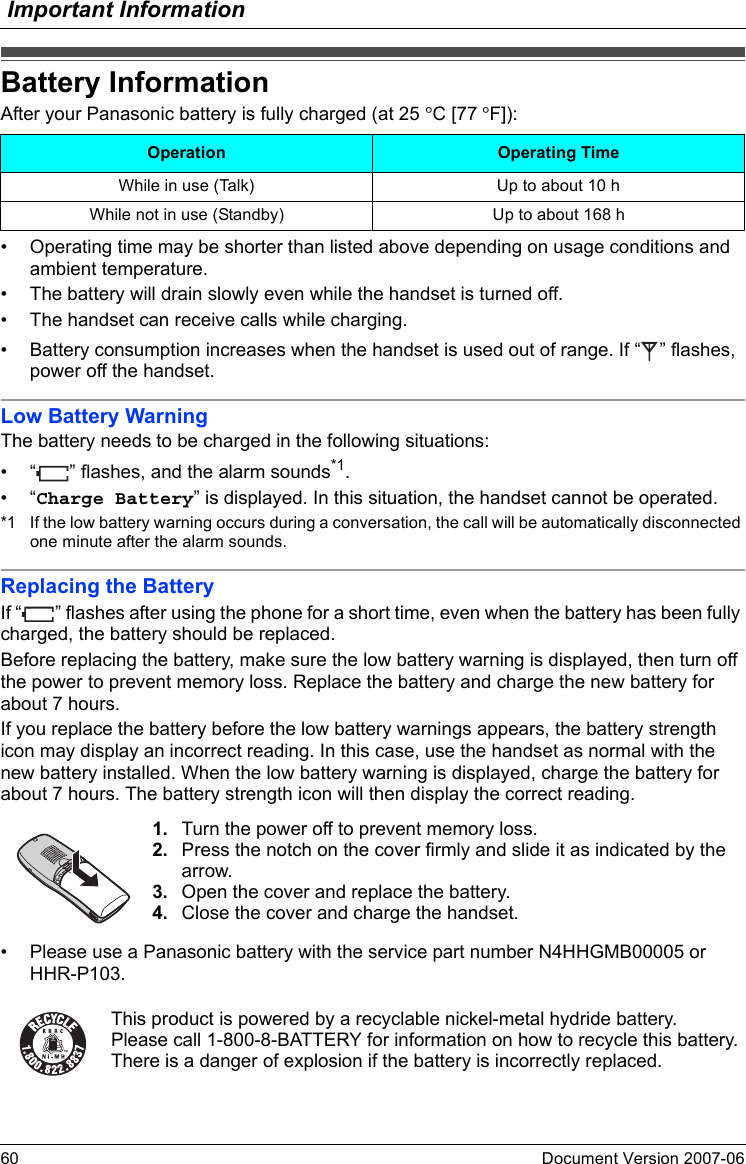 Important Information60 Document Version 2007-06  Battery InformationAfter your Panasonic battery is fully charged (at 25 °C [77 °F]):• Operating time may be shorter than listed above depending on usage conditions and ambient temperature.• The battery will drain slowly even while the handset is turned off.• The handset can receive calls while charging.• Battery consumption increases when the handset is used out of range. If “ ” flashes, power off the handset.Low Battery WarningThe battery needs to be charged in the following situations:• “ ” flashes, and the alarm sounds*1.•“Charge Battery” is displayed. In this situation, the handset cannot be operated.*1 If the low battery warning occurs during a conversation, the call will be automatically disconnected one minute after the alarm sounds.Replacing the BatteryIf “ ” flashes after using the phone for a short time, even when the battery has been fully charged, the battery should be replaced.Before replacing the battery, make sure the low battery warning is displayed, then turn off the power to prevent memory loss. Replace the battery and charge the new battery for about 7 hours.If you replace the battery before the low battery warnings appears, the battery strength icon may display an incorrect reading. In this case, use the handset as normal with the new battery installed. When the low battery warning is displayed, charge the battery for about 7 hours. The battery strength icon will then display the correct reading.• Please use a Panasonic battery with the service part number N4HHGMB00005 or HHR-P103.Battery InformationOperation Operating TimeWhile in use (Talk) Up to about 10 hWhile not in use (Standby) Up to about 168 h1. Turn the power off to prevent memory loss.2. Press the notch on the cover firmly and slide it as indicated by the arrow.3. Open the cover and replace the battery.4. Close the cover and charge the handset.This product is powered by a recyclable nickel-metal hydride battery.Please call 1-800-8-BATTERY for information on how to recycle this battery.There is a danger of explosion if the battery is incorrectly replaced.