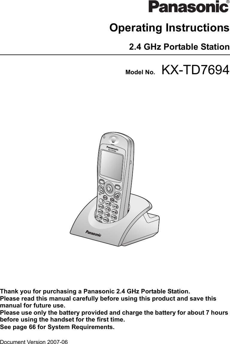 Document Version 2007-06  Operating Instructions2.4 GHz Portable StationModel No. KX-TD7694Thank you for purchasing a Panasonic 2.4 GHz Portable Station. Please read this manual carefully before using this product and save this manual for future use.Please use only the battery provided and charge the battery for about 7 hours before using the handset for the first time.See page 66 for System Requirements.