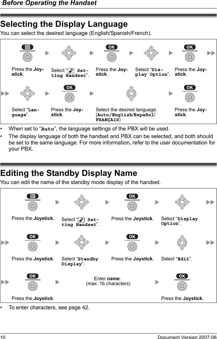 Before Operating the Handset10 Document Version 2007-06  Selecting the Di splay Langua geYou can select the desired language (English/Spanish/French).• When set to “Auto”, the language settings of the PBX will be used.• The display language of both the handset and PBX can be selected, and both should be set to the same language. For more information, refer to the user documentation for your PBX.Editing the Standby Di splay NameYou can edit the name of the standby mode display of the handset.• To enter characters, see page 42.Selecting the Display LanguagePress the Joy-stick.Select “  Set-ting Handset”.Press the Joy-stick.Select “Dis-play Option”.Press the Joy-stick.Select “Lan-guage”.Press the Joy-stick.Select the desired language.(Auto/English/Español/FRANÇAIS)Press the Joy-stick.Editing the Standby Display NamePress the Joystick.Select “  Set-ting Handset”.Press the Joystick. Select “Display Option”.Press the Joystick. Select “Standby Display”.Press the Joystick. Select “Edit”. Enter name. (max. 16 characters)Press the Joystick. Press the Joystick.