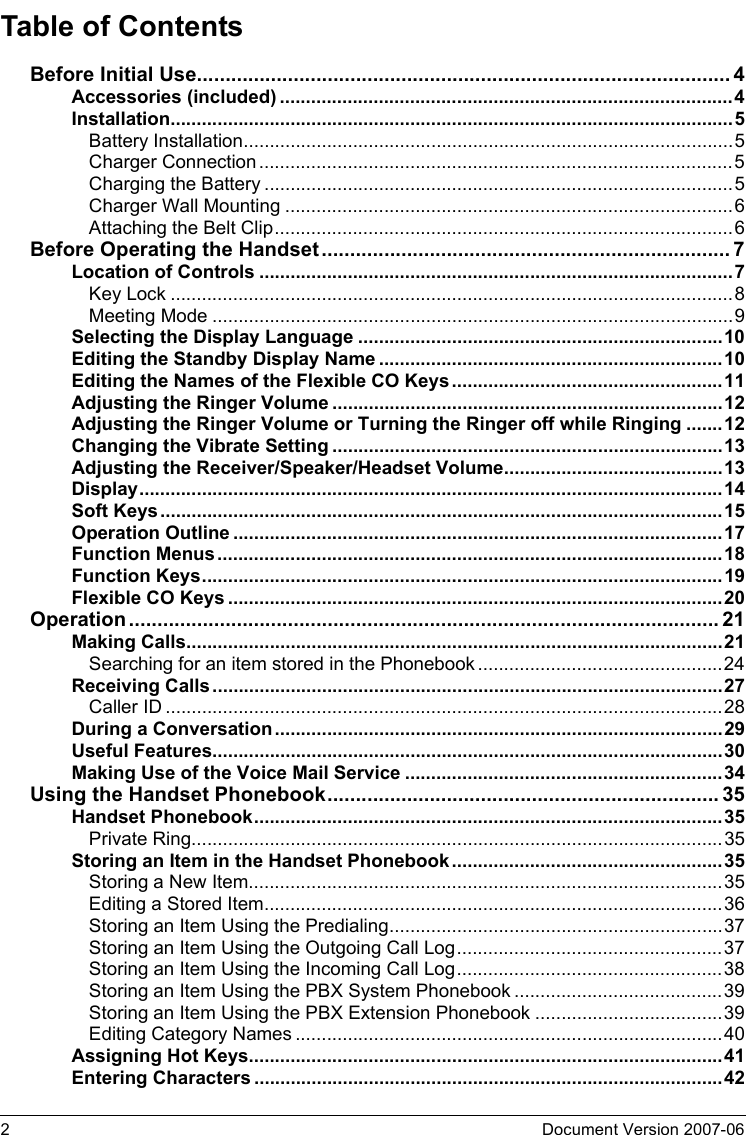 2Document Version 2007-06  Table of ContentsBefore Initial Use..............................................................................................4Accessories (included).......................................................................................4Installation............................................................................................................5Battery Installation..............................................................................................5Charger Connection...........................................................................................5Charging the Battery ..........................................................................................5Charger Wall Mounting ......................................................................................6Attaching the Belt Clip........................................................................................6Before Operating the Handset........................................................................7Location of Controls ...........................................................................................7Key Lock ............................................................................................................8Meeting Mode ....................................................................................................9Selecting the Display Language ......................................................................10Editing the Standby Display Name ..................................................................10Editing the Names of the Flexible CO Keys....................................................11Adjusting the Ringer Volume ...........................................................................12Adjusting the Ringer Volume or Turning the Ringer off while Ringing .......12Changing the Vibrate Setting ...........................................................................13Adjusting the Receiver/Speaker/Headset Volume..........................................13Display................................................................................................................14Soft Keys............................................................................................................15Operation Outline ..............................................................................................17Function Menus.................................................................................................18Function Keys....................................................................................................19Flexible CO Keys ...............................................................................................20Operation........................................................................................................ 21Making Calls.......................................................................................................21Searching for an item stored in the Phonebook ...............................................24Receiving Calls..................................................................................................27Caller ID ...........................................................................................................28During a Conversation......................................................................................29Useful Features..................................................................................................30Making Use of the Voice Mail Service .............................................................34Using the Handset Phonebook..................................................................... 35Handset Phonebook..........................................................................................35Private Ring......................................................................................................35Storing an Item in the Handset Phonebook....................................................35Storing a New Item...........................................................................................35Editing a Stored Item........................................................................................36Storing an Item Using the Predialing................................................................37Storing an Item Using the Outgoing Call Log...................................................37Storing an Item Using the Incoming Call Log...................................................38Storing an Item Using the PBX System Phonebook ........................................39Storing an Item Using the PBX Extension Phonebook ....................................39Editing Category Names ..................................................................................40Assigning Hot Keys...........................................................................................41Entering Characters ..........................................................................................42