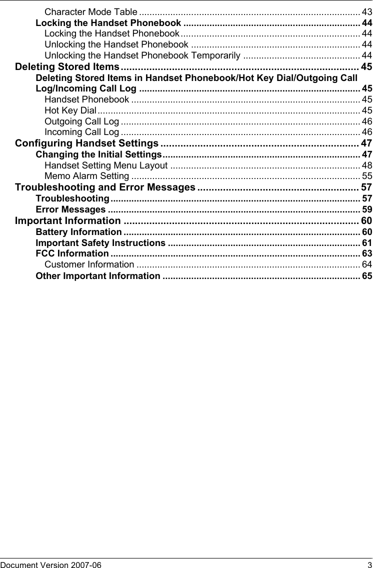 Document Version 2007-06   3Character Mode Table ..................................................................................... 43Locking the Handset Phonebook .................................................................... 44Locking the Handset Phonebook..................................................................... 44Unlocking the Handset Phonebook ................................................................. 44Unlocking the Handset Phonebook Temporarily ............................................. 44Deleting Stored Items.................................................................................... 45Deleting Stored Items in Handset Phonebook/Hot Key Dial/Outgoing Call Log/Incoming Call Log ..................................................................................... 45Handset Phonebook ........................................................................................ 45Hot Key Dial..................................................................................................... 45Outgoing Call Log ............................................................................................ 46Incoming Call Log ............................................................................................ 46Configuring Handset Settings ...................................................................... 47Changing the Initial Settings............................................................................ 47Handset Setting Menu Layout ......................................................................... 48Memo Alarm Setting ........................................................................................ 55Troubleshooting and Error Messages ......................................................... 57Troubleshooting................................................................................................ 57Error Messages ................................................................................................. 59Important Information ................................................................................... 60Battery Information ...........................................................................................60Important Safety Instructions ..........................................................................61FCC Information ................................................................................................ 63Customer Information ...................................................................................... 64Other Important Information ............................................................................ 65