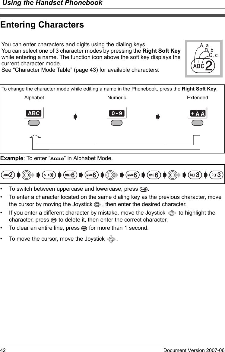 Using the Handset Phonebook42 Document Version 2007-06  Entering Char actersExample: To enter “Anne” in Alphabet Mode.• To switch between uppercase and lowercase, press  .• To enter a character located on the same dialing key as the previous character, move the cursor by moving the Joystick  , then enter the desired character.• If you enter a different character by mistake, move the Joystick   to highlight the character, press   to delete it, then enter the correct character.• To clear an entire line, press   for more than 1 second.• To move the cursor, move the Joystick  .Entering CharactersYou can enter characters and digits using the dialing keys.You can select one of 3 character modes by pressing the Right Soft Key while entering a name. The function icon above the soft key displays the current character mode.See “Character Mode Table” (page 43) for available characters.A, aB, bC, c2To change the character mode while editing a name in the Phonebook, press the Right Soft Key.Alphabet Numeric Extended