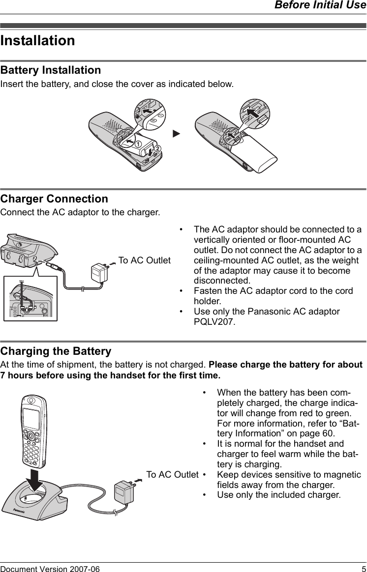 Before Initial UseDocument Version 2007-06   5InstallationBa tter y In stall atio nInsert the battery, and close the cover as indicated below.Charger Con nectionConnect the AC adaptor to the charger.Charging the BatteryAt the time of shipment, the battery is not charged. Please charge the battery for about 7 hours before using the handset for the first time.InstallationBattery InstallationCharger Connection12• The AC adaptor should be connected to a vertically oriented or floor-mounted AC outlet. Do not connect the AC adaptor to a ceiling-mounted AC outlet, as the weight of the adaptor may cause it to become disconnected.• Fasten the AC adaptor cord to the cord holder.• Use only the Panasonic AC adaptor PQLV207.To AC OutletCharging the Battery• When the battery has been com-pletely charged, the charge indica-tor will change from red to green. For more information, refer to “Bat-tery Information” on page 60.• It is normal for the handset and charger to feel warm while the bat-tery is charging.• Keep devices sensitive to magnetic fields away from the charger.• Use only the included charger. To AC Outlet