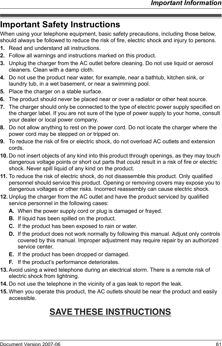 Important InformationDocument Version 2007-06   61Important Safety InstructionsWhen using your telephone equipment, basic safety precautions, including those below, should always be followed to reduce the risk of fire, electric shock and injury to persons.1. Read and understand all instructions.2. Follow all warnings and instructions marked on this product.3. Unplug the charger from the AC outlet before cleaning. Do not use liquid or aerosol cleaners. Clean with a damp cloth.4. Do not use the product near water, for example, near a bathtub, kitchen sink, or laundry tub, in a wet basement, or near a swimming pool.5. Place the charger on a stable surface.6. The product should never be placed near or over a radiator or other heat source.7. The charger should only be connected to the type of electric power supply specified on the charger label. If you are not sure of the type of power supply to your home, consult your dealer or local power company.8. Do not allow anything to rest on the power cord. Do not locate the charger where the power cord may be stepped on or tripped on.9. To reduce the risk of fire or electric shock, do not overload AC outlets and extension cords.10. Do not insert objects of any kind into this product through openings, as they may touch dangerous voltage points or short out parts that could result in a risk of fire or electric shock. Never spill liquid of any kind on the product.11. To reduce the risk of electric shock, do not disassemble this product. Only qualified personnel should service this product. Opening or removing covers may expose you to dangerous voltages or other risks. Incorrect reassembly can cause electric shock.12. Unplug the charger from the AC outlet and have the product serviced by qualified service personnel in the following cases:A. When the power supply cord or plug is damaged or frayed.B. If liquid has been spilled on the product.C. If the product has been exposed to rain or water.D. If the product does not work normally by following this manual. Adjust only controls covered by this manual. Improper adjustment may require repair by an authorized service center.E. If the product has been dropped or damaged.F. If the product’s performance deteriorates.13. Avoid using a wired telephone during an electrical storm. There is a remote risk of electric shock from lightning.14. Do not use the telephone in the vicinity of a gas leak to report the leak.15. When you operate this product, the AC outlets should be near the product and easily accessible.Important Safety InstructionsSAVE THESE INSTRUCTIONS