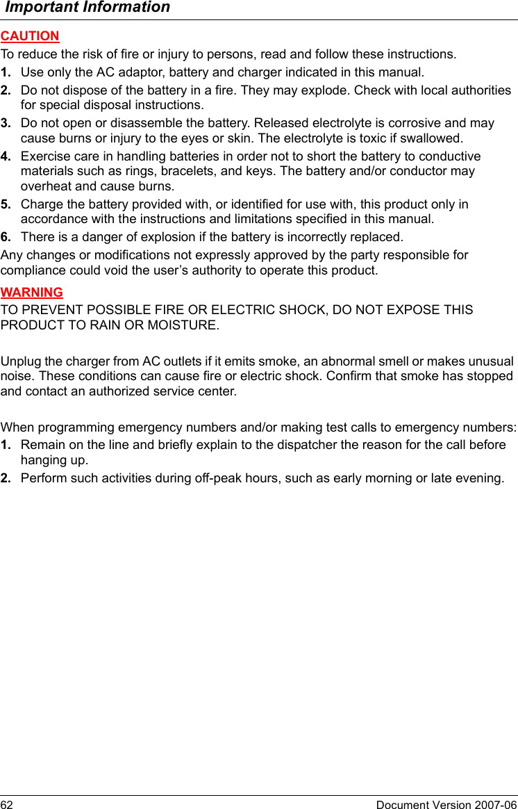 Important Information62 Document Version 2007-06  CAUTIONTo reduce the risk of fire or injury to persons, read and follow these instructions.1. Use only the AC adaptor, battery and charger indicated in this manual.2. Do not dispose of the battery in a fire. They may explode. Check with local authorities for special disposal instructions.3. Do not open or disassemble the battery. Released electrolyte is corrosive and may cause burns or injury to the eyes or skin. The electrolyte is toxic if swallowed.4. Exercise care in handling batteries in order not to short the battery to conductive materials such as rings, bracelets, and keys. The battery and/or conductor may overheat and cause burns.5. Charge the battery provided with, or identified for use with, this product only in accordance with the instructions and limitations specified in this manual.6. There is a danger of explosion if the battery is incorrectly replaced.Any changes or modifications not expressly approved by the party responsible for compliance could void the user’s authority to operate this product.WARNINGTO PREVENT POSSIBLE FIRE OR ELECTRIC SHOCK, DO NOT EXPOSE THIS PRODUCT TO RAIN OR MOISTURE.Unplug the charger from AC outlets if it emits smoke, an abnormal smell or makes unusual noise. These conditions can cause fire or electric shock. Confirm that smoke has stopped and contact an authorized service center.When programming emergency numbers and/or making test calls to emergency numbers:1. Remain on the line and briefly explain to the dispatcher the reason for the call before hanging up.2. Perform such activities during off-peak hours, such as early morning or late evening.