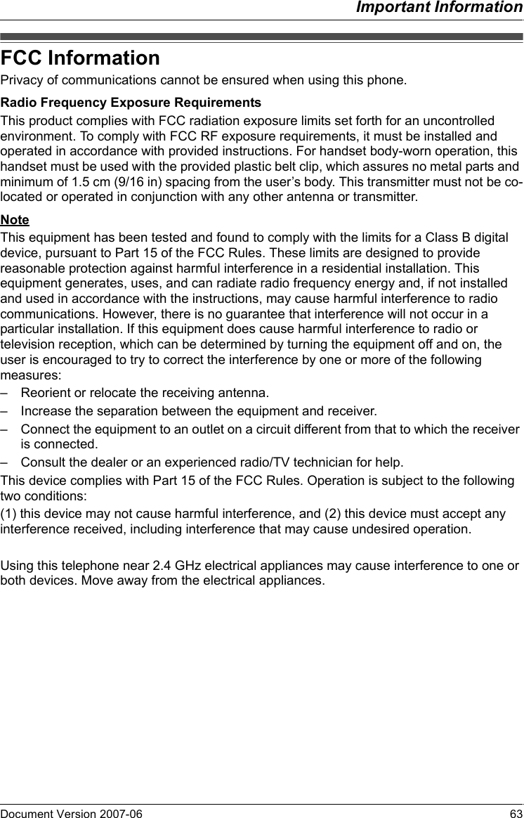 Important InformationDocument Version 2007-06   63FCC InformationPrivacy of communications cannot be ensured when using this phone.Radio Frequency Exposure RequirementsThis product complies with FCC radiation exposure limits set forth for an uncontrolled environment. To comply with FCC RF exposure requirements, it must be installed and operated in accordance with provided instructions. For handset body-worn operation, this handset must be used with the provided plastic belt clip, which assures no metal parts and minimum of 1.5 cm (9/16 in) spacing from the user’s body. This transmitter must not be co-located or operated in conjunction with any other antenna or transmitter.NoteThis equipment has been tested and found to comply with the limits for a Class B digital device, pursuant to Part 15 of the FCC Rules. These limits are designed to provide reasonable protection against harmful interference in a residential installation. This equipment generates, uses, and can radiate radio frequency energy and, if not installed and used in accordance with the instructions, may cause harmful interference to radio communications. However, there is no guarantee that interference will not occur in a particular installation. If this equipment does cause harmful interference to radio or television reception, which can be determined by turning the equipment off and on, the user is encouraged to try to correct the interference by one or more of the following measures:– Reorient or relocate the receiving antenna.– Increase the separation between the equipment and receiver.– Connect the equipment to an outlet on a circuit different from that to which the receiver is connected.– Consult the dealer or an experienced radio/TV technician for help.This device complies with Part 15 of the FCC Rules. Operation is subject to the following two conditions:(1) this device may not cause harmful interference, and (2) this device must accept any interference received, including interference that may cause undesired operation.Using this telephone near 2.4 GHz electrical appliances may cause interference to one or both devices. Move away from the electrical appliances.FCC Information