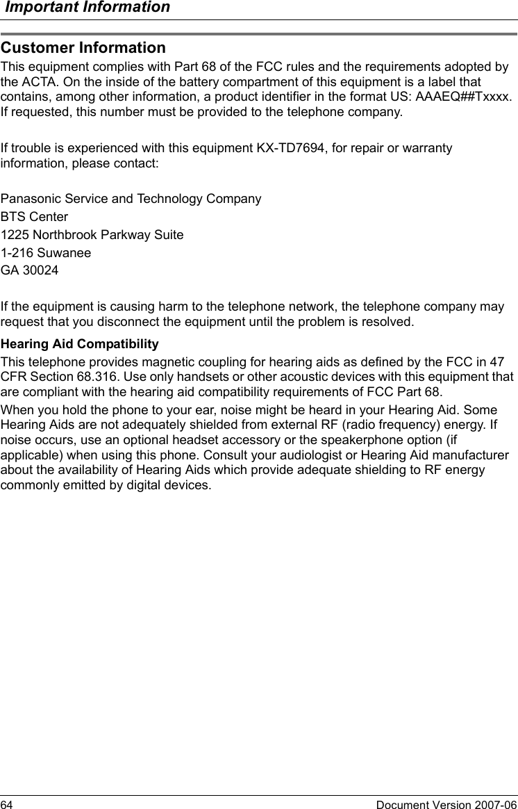 Important Information64 Document Version 2007-06  Cus tom er In format ionThis equipment complies with Part 68 of the FCC rules and the requirements adopted by the ACTA. On the inside of the battery compartment of this equipment is a label that contains, among other information, a product identifier in the format US: AAAEQ##Txxxx. If requested, this number must be provided to the telephone company.If trouble is experienced with this equipment KX-TD7694, for repair or warranty information, please contact:Panasonic Service and Technology CompanyBTS Center1225 Northbrook Parkway Suite1-216 SuwaneeGA 30024If the equipment is causing harm to the telephone network, the telephone company may request that you disconnect the equipment until the problem is resolved.Hearing Aid CompatibilityThis telephone provides magnetic coupling for hearing aids as defined by the FCC in 47 CFR Section 68.316. Use only handsets or other acoustic devices with this equipment that are compliant with the hearing aid compatibility requirements of FCC Part 68.When you hold the phone to your ear, noise might be heard in your Hearing Aid. Some Hearing Aids are not adequately shielded from external RF (radio frequency) energy. If noise occurs, use an optional headset accessory or the speakerphone option (if applicable) when using this phone. Consult your audiologist or Hearing Aid manufacturer about the availability of Hearing Aids which provide adequate shielding to RF energy commonly emitted by digital devices.Customer Information