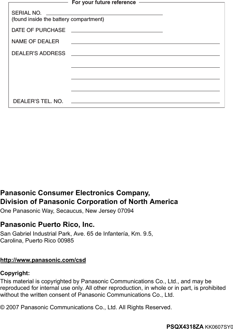 PSQX4318ZA KK0607SY0http://www.panasonic.com/csd© 2007 Panasonic Communications Co., Ltd. All Rights Reserved.Panasonic Consumer Electronics Company,Division of Panasonic Corporation of North AmericaOne Panasonic Way, Secaucus, New Jersey 07094Panasonic Puerto Rico, Inc.San Gabriel Industrial Park, Ave. 65 de Infantería, Km. 9.5,Carolina, Puerto Rico 00985SERIAL NO.(found inside the battery compartment)DATE OF PURCHASENAME OF DEALERFor your future reference DEALER’S TEL. NO.DEALER’S ADDRESSCopyright:This material is copyrighted by Panasonic Communications Co., Ltd., and may be reproduced for internal use only. All other reproduction, in whole or in part, is prohibited without the written consent of Panasonic Communications Co., Ltd.