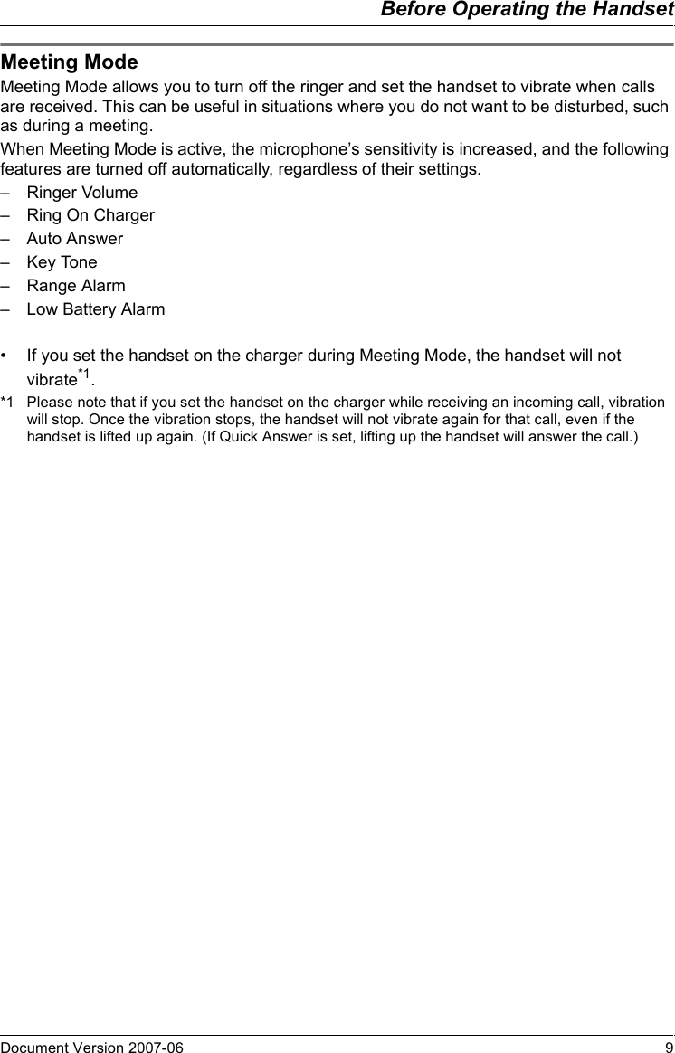 Before Operating the HandsetDocument Version 2007-06   9Meeting ModeMeeting Mode allows you to turn off the ringer and set the handset to vibrate when calls are received. This can be useful in situations where you do not want to be disturbed, such as during a meeting.When Meeting Mode is active, the microphone’s sensitivity is increased, and the following features are turned off automatically, regardless of their settings.– Ringer Volume– Ring On Charger– Auto Answer– Key Tone– Range Alarm– Low Battery Alarm• If you set the handset on the charger during Meeting Mode, the handset will not vibrate*1.*1 Please note that if you set the handset on the charger while receiving an incoming call, vibration will stop. Once the vibration stops, the handset will not vibrate again for that call, even if the handset is lifted up again. (If Quick Answer is set, lifting up the handset will answer the call.)Meeting Mode