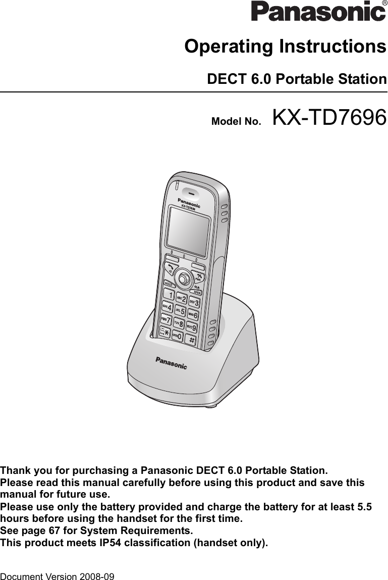 Document Version 2008-09  Operating InstructionsDECT 6.0 Portable StationModel No. KX-TD7696Thank you for purchasing a Panasonic DECT 6.0 Portable Station.Please read this manual carefully before using this product and save this manual for future use.Please use only the battery provided and charge the battery for at least 5.5  hours before using the handset for the first time.See page 67 for System Requirements.This product meets IP54 classification (handset only).