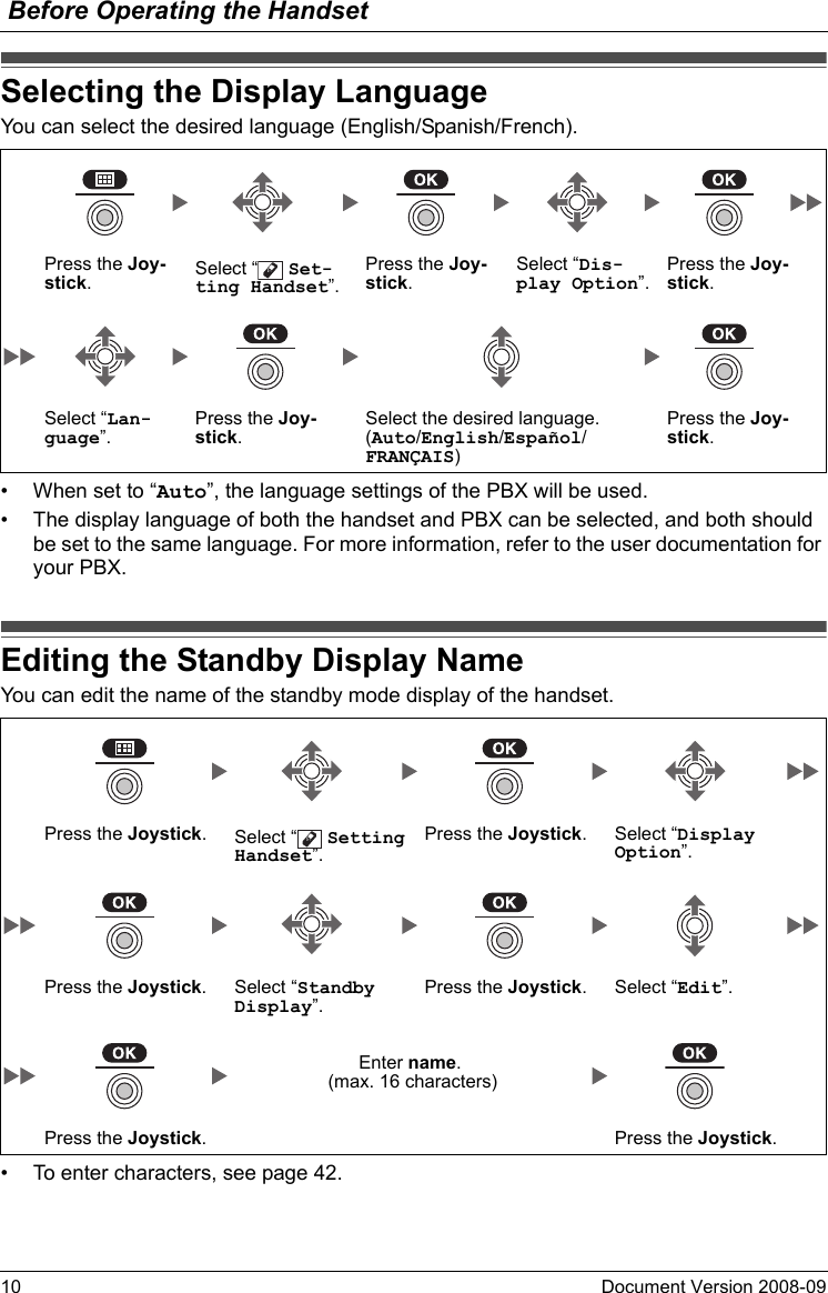 Before Operating the Handset10 Document Version 2008-09  Selectin g the Display La nguageYou can select the desired language (English/Spanish/French).• When set to “Auto”, the language settings of the PBX will be used.• The display language of both the handset and PBX can be selected, and both should be set to the same language. For more information, refer to the user documentation for your PBX.Editing the Standby Display NameYou can edit the name of the standby mode display of the handset.• To enter characters, see page 42.Selecting the Display LanguagePress the Joy-stick.Select “  Set-ting Handset”.Press the Joy-stick.Select “Dis-play Option”.Press the Joy-stick.Select “Lan-guage”.Press the Joy-stick.Select the desired language.(Auto/English/Español/FRANÇAIS)Press the Joy-stick.Editing the Standby Display NamePress the Joystick.Select “  Setting Handset”.Press the Joystick. Select “Display Option”.Press the Joystick. Select “Standby Display”.Press the Joystick. Select “Edit”.Enter name. (max. 16 characters)Press the Joystick. Press the Joystick.