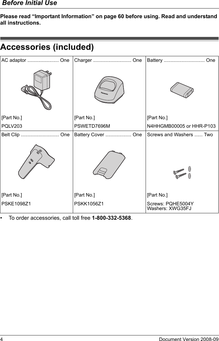 Before Initial Use4Document Version 2008-09  Please read “Important Information” on page 60 before using. Read and understand all instructions.Accessori es (included)• To order accessories, call toll free 1-800-332-5368.Accessories (included)AC adaptor ....................... One Charger ............................ One Battery .............................. One[Part No.] [Part No.] [Part No.]PQLV203 PSWETD7696M N4HHGMB00005 or HHR-P103Belt Clip ............................ One Battery Cover ................... One Screws and Washers ...... Two[Part No.] [Part No.] [Part No.]PSKE1098Z1 PSKK1056Z1 Screws: PQHE5004YWashers: XWG35FJ