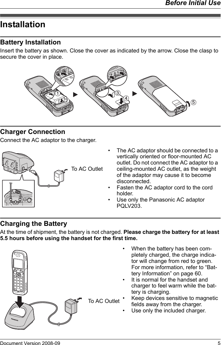 Before Initial UseDocument Version 2008-09   5InstallationBattery Ins tallationInsert the battery as shown. Close the cover as indicated by the arrow. Close the clasp to secure the cover in place.Charger Co nnectionConnect the AC adaptor to the charger.Charging th e BatteryAt the time of shipment, the battery is not charged. Please charge the battery for at least 5.5 hours before using the handset for the first time.InstallationBattery InstallationCharger Connection12354• The AC adaptor should be connected to a vertically oriented or floor-mounted AC outlet. Do not connect the AC adaptor to a ceiling-mounted AC outlet, as the weight of the adaptor may cause it to become disconnected.• Fasten the AC adaptor cord to the cord holder.• Use only the Panasonic AC adaptor PQLV203.To AC OutletCharging the Battery• When the battery has been com-pletely charged, the charge indica-tor will change from red to green. For more information, refer to “Bat-tery Information” on page 60.• It is normal for the handset and charger to feel warm while the bat-tery is charging.• Keep devices sensitive to magnetic fields away from the charger.• Use only the included charger.To AC Outlet