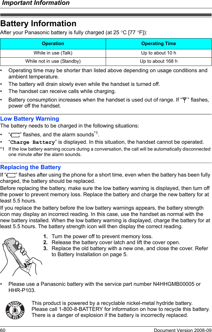 Important Information60 Document Version 2008-09  Battery Informa tionAfter your Panasonic battery is fully charged (at 25 °C [77 °F]):• Operating time may be shorter than listed above depending on usage conditions and ambient temperature.• The battery will drain slowly even while the handset is turned off.• The handset can receive calls while charging.• Battery consumption increases when the handset is used out of range. If “ ” flashes, power off the handset.Low Battery WarningThe battery needs to be charged in the following situations:• “ ” flashes, and the alarm sounds*1.•“Charge Battery” is displayed. In this situation, the handset cannot be operated.*1 If the low battery warning occurs during a conversation, the call will be automatically disconnected one minute after the alarm sounds.Replacing the BatteryIf “ ” flashes after using the phone for a short time, even when the battery has been fully charged, the battery should be replaced.Before replacing the battery, make sure the low battery warning is displayed, then turn off the power to prevent memory loss. Replace the battery and charge the new battery for at least 5.5 hours.If you replace the battery before the low battery warnings appears, the battery strength icon may display an incorrect reading. In this case, use the handset as normal with the new battery installed. When the low battery warning is displayed, charge the battery for at least 5.5 hours. The battery strength icon will then display the correct reading.• Please use a Panasonic battery with the service part number N4HHGMB00005 or HHR-P103.Battery InformationOperation Operating TimeWhile in use (Talk) Up to about 10 hWhile not in use (Standby) Up to about 168 h1. Turn the power off to prevent memory loss.2. Release the battery cover latch and lift the cover open.3. Replace the old battery with a new one, and close the cover. Refer to Battery Installation on page 5.This product is powered by a recyclable nickel-metal hydride battery.Please call 1-800-8-BATTERY for information on how to recycle this battery.There is a danger of explosion if the battery is incorrectly replaced.