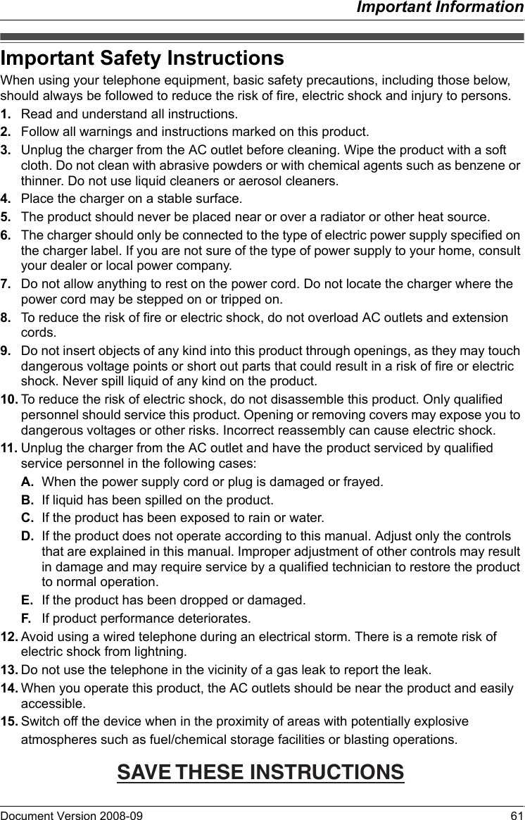 Important InformationDocument Version 2008-09   61Important Safety  InstructionsWhen using your telephone equipment, basic safety precautions, including those below, should always be followed to reduce the risk of fire, electric shock and injury to persons.1. Read and understand all instructions.2. Follow all warnings and instructions marked on this product.3. Unplug the charger from the AC outlet before cleaning. Wipe the product with a soft cloth. Do not clean with abrasive powders or with chemical agents such as benzene or thinner. Do not use liquid cleaners or aerosol cleaners.4. Place the charger on a stable surface.5. The product should never be placed near or over a radiator or other heat source.6. The charger should only be connected to the type of electric power supply specified on the charger label. If you are not sure of the type of power supply to your home, consult your dealer or local power company.7. Do not allow anything to rest on the power cord. Do not locate the charger where the power cord may be stepped on or tripped on.8. To reduce the risk of fire or electric shock, do not overload AC outlets and extension cords.9. Do not insert objects of any kind into this product through openings, as they may touch dangerous voltage points or short out parts that could result in a risk of fire or electric shock. Never spill liquid of any kind on the product.10. To reduce the risk of electric shock, do not disassemble this product. Only qualified personnel should service this product. Opening or removing covers may expose you to dangerous voltages or other risks. Incorrect reassembly can cause electric shock.11. Unplug the charger from the AC outlet and have the product serviced by qualified service personnel in the following cases:A. When the power supply cord or plug is damaged or frayed.B. If liquid has been spilled on the product.C. If the product has been exposed to rain or water.D. If the product does not operate according to this manual. Adjust only the controls that are explained in this manual. Improper adjustment of other controls may result in damage and may require service by a qualified technician to restore the product to normal operation.E. If the product has been dropped or damaged.F. If product performance deteriorates.12. Avoid using a wired telephone during an electrical storm. There is a remote risk of electric shock from lightning.13. Do not use the telephone in the vicinity of a gas leak to report the leak.14. When you operate this product, the AC outlets should be near the product and easily accessible.15. Switch off the device when in the proximity of areas with potentially explosiveatmospheres such as fuel/chemical storage facilities or blasting operations.Important Safety InstructionsSAVE THESE INSTRUCTIONS