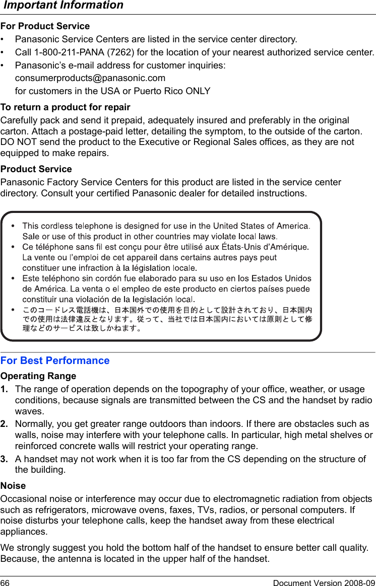 Important Information66 Document Version 2008-09  For Product Service• Panasonic Service Centers are listed in the service center directory.• Call 1-800-211-PANA (7262) for the location of your nearest authorized service center.• Panasonic’s e-mail address for customer inquiries:consumerproducts@panasonic.comfor customers in the USA or Puerto Rico ONLYTo return a product for repairCarefully pack and send it prepaid, adequately insured and preferably in the original carton. Attach a postage-paid letter, detailing the symptom, to the outside of the carton. DO NOT send the product to the Executive or Regional Sales offices, as they are not equipped to make repairs.Product ServicePanasonic Factory Service Centers for this product are listed in the service center directory. Consult your certified Panasonic dealer for detailed instructions.For Best PerformanceOperating Range1. The range of operation depends on the topography of your office, weather, or usage conditions, because signals are transmitted between the CS and the handset by radio waves.2. Normally, you get greater range outdoors than indoors. If there are obstacles such as walls, noise may interfere with your telephone calls. In particular, high metal shelves or reinforced concrete walls will restrict your operating range.3. A handset may not work when it is too far from the CS depending on the structure of the building.NoiseOccasional noise or interference may occur due to electromagnetic radiation from objects such as refrigerators, microwave ovens, faxes, TVs, radios, or personal computers. If noise disturbs your telephone calls, keep the handset away from these electrical appliances.We strongly suggest you hold the bottom half of the handset to ensure better call quality. Because, the antenna is located in the upper half of the handset.