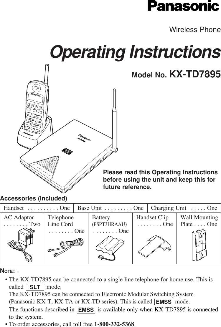Wireless PhoneOperating InstructionsModel No. KX-TD7895POWERIN USELOCATORSPREAD SPECTRUMKX-TD7895Please read this Operating Instructionsbefore using the unit and keep this forfuture reference.Accessories (Included)UPNOTE:• The KX-TD7895 can be connected to a single line telephone for home use. This iscalled mode. The KX-TD7895 can be connected to Electronic Modular Switching System(Panasonic KX-T, KX-TA or KX-TD series). This is called  mode. • The functions described in  is available only when KX-TD7895 is connectedto the system.• To order accessories, call toll free 1-800-332-5368.EMSSEMSSSLTHandset  . . . . . . . . . . OneAC Adaptor. . . . . . . . Two TelephoneLine Cord. . . . . . . . OneBattery (PSPT3HRAAU). . . . . . . . OneWall MountingPlate . . . . OneHandset Clip. . . . . . . . OneBase Unit  . . . . . . . . . One Charging Unit  . . . . . One