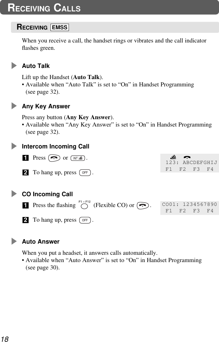 When you receive a call, the handset rings or vibrates and the call indicatorﬂashes green.Auto TalkLift up the Handset (Auto Talk).• Available when “Auto Talk” is set to “On” in Handset Programming(see page 32).Any Key AnswerPress any button (Any Key Answer).• Available when “Any Key Answer” is set to “On” in Handset Programming(see page 32).Intercom Incoming CallPress or .To hang up, press  .CO Incoming CallPress the ﬂashing  (Flexible CO) or  .To hang up, press  .Auto AnswerWhen you put a headset, it answers calls automatically.• Available when “Auto Answer” is set to “On” in Handset Programming(see page 30).212118RECEIVING CALLS123: ABCDEFGHIJF1 F2 F3 F4CO01: 1234567890F1 F2 F3 F4RECEIVING EMSS